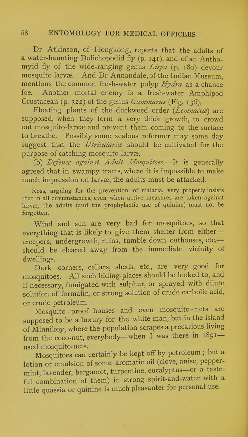 Dr Atkinson, of Hongkong, reports that the adults of a water-haunting Dolichopodid fly (p. 141), and of an Antho- myid fly of the wide-ranging genus Lispa (p. 180) devour mosquito-larvae. And Dr Annandale,of the Indian Museum, mentions the common fresh-water polyp Hydra as a chance foe. Another mortal enemy is a fresh-water Amphipod Crustacean (p. 322) of the genus Gammarus (Fig. 136). Floating plants of the duckweed order (Lemnacece) are supposed, when they form a very thick growth, to crowd out mosquito-larvae and prevent them coming to the surface to breathe. Possibly some zealous reformer may some day suggest that the Utricularicz should be cultivated for the purpose of catching mosquito-larvae. (b) Defence against Adult Mosquitoes.—It is generally agreed that in swampy tracts, where it is impossible to make much impression on larvae, the adults must be attacked. Ross, arguing for the prevention of malaria, very properly insists that in all circumstances, even when active measures are taken against larvae, the adults (and the prophylactic use of quinine) must not be forgotten. Wind and sun are very bad for mosquitoes, so that everything that is likely to give them shelter from either— creepers, undergrowth, ruins, tumble-down outhouses, etc.— should be cleared away from the immediate vicinity of dwellings. Dark corners, cellars, sheds, etc., are very good for mosquitoes. All such hiding-places should be looked to, and if necessary, fumigated with sulphur, or sprayed with dilute solution of formalin, or strong solution of crude carbolic acid, or crude petroleum. Mosquito - proof houses and even mosquito-nets are supposed to be a luxury for the white man, but in the island of Minnikoy, where the population scrapes a precarious living from the coco-nut, everybody—when I was there in 1891— used mosquito-nets. Mosquitoes can certainly be kept off by petroleum ; but a lotion or emulsion of some aromatic oil (clove, anise, pepper- mint, lavender, bergamot, turpentine, eucalyptus—or a taste- ful combination of them) in strong spirit-and-water with a little quassia or quinine is much pleasanter for personal use.