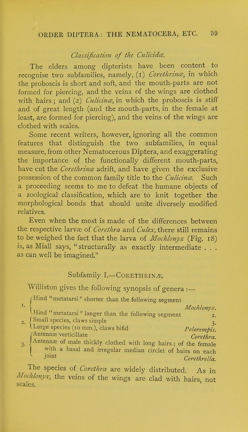 Classification of the Culicida. The elders among dipterists have been content to recognise two subfamilies, namely, (i) Corethrincs, in which the proboscis is short and soft, and the mouth-parts are not formed for piercing, and the veins of the wings are clothed with hairs; and (2) Culicino?, in which the proboscis is stiff and of great length (and the mouth-parts, in the female at least, are formed for piercing), and the veins of the wings are clothed with scales. Some recent writers, however, ignoring all the common features that distinguish the two subfamilies, in equal measure, from other Nematocerous Diptera, and exaggerating the importance of the functionally different mouth-parts, have cut the Corethrince adrift, and have given the exclusive possession of the common family title to the Culicince. Such a proceeding seems to me to defeat the humane objects of a zoological classification, which are to knit together the morphological bonds that should unite diversely modified relatives. Even when the most is made of the differences between the respective larvae of Corethra and Culex, there still remains to be weighed the fact that the larva of Mochlonyx (Fig. 18) is, as Miall says,  structurally as exactly intermediate . . . as can well be imagined. Subfamily I.—CORETHRIN^. Williston gives the following synopsis of genera :— [• Hind metatarsi  shorter than the following segment I . Mochlonyx. I Hind metatarsi  longer than the following segment 2. 2 /Small species, claws simple 3. ' lLarge species (10 mm.), claws bifid Pelorempi's. 'Antennas verticillate Corethra. 3> J Antennas of male thickly clothed with long hairs ; of the female with a basal and irregular median circlet of hairs on each J°int Corethrella. The species of Corethra are widely distributed. As in Mochlonyx, the veins of the wings are clad with hairs, not scales.