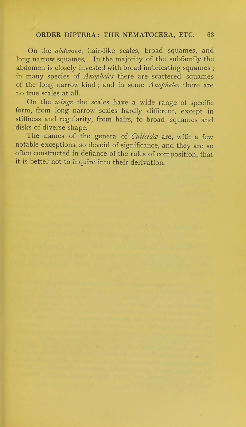 On the abdomen, hair-like scales, broad squames, and long narrow squames. In the majority of the subfamily the abdomen is closely invested with broad imbricating squames ; in many species of Anopheles there are scattered squames of the long narrow kind; and in some Anopheles there are no true scales at all. On the wings the scales have a wide range of specific form, from long narrow scales hardly different, except in stiffness and regularity, from hairs, to broad squames and disks of diverse shape. The names of the genera of CulicidcB are, with a few notable exceptions, so devoid of significance, and they are so often constructed in defiance of the rules of composition, that it is better not to inquire into their derivation.