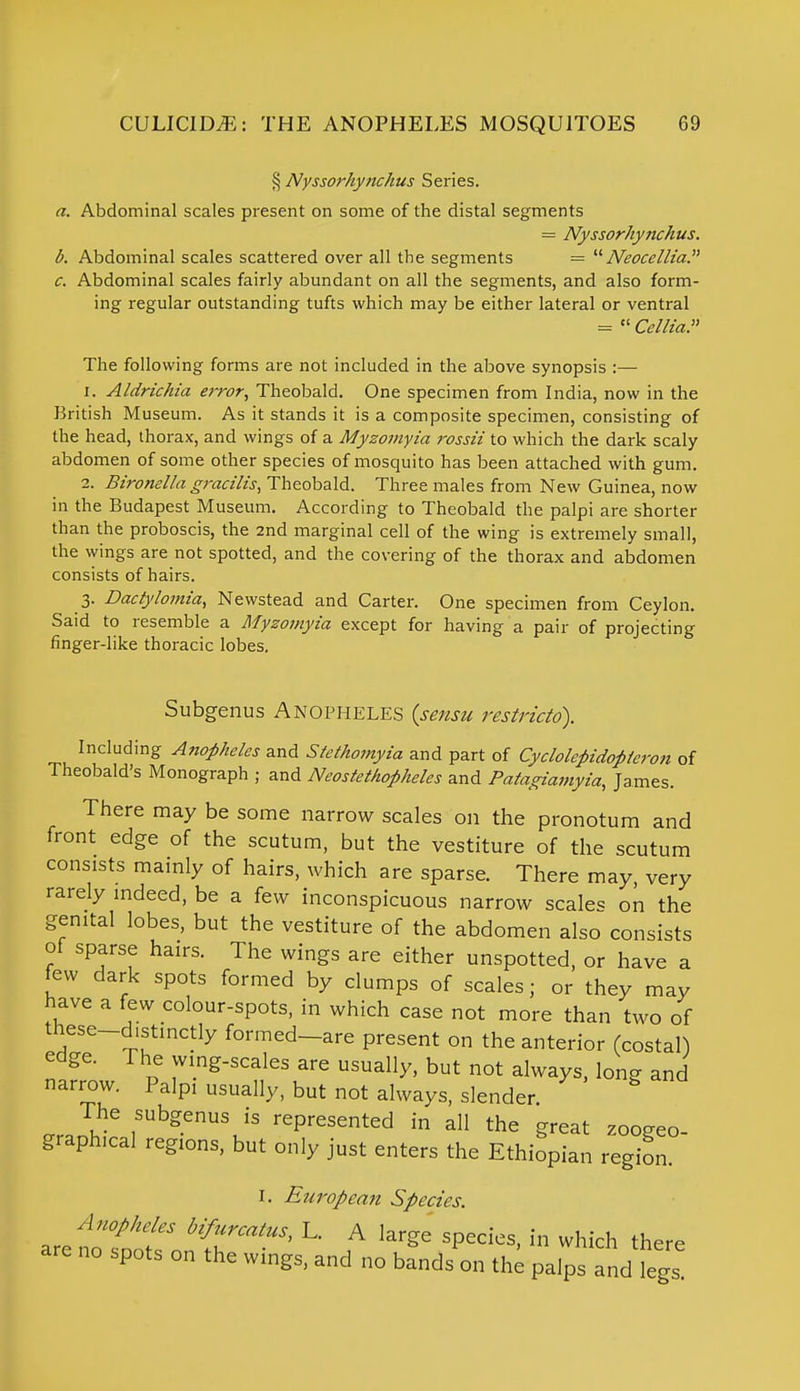 § Nyssorhynchus Series. a. Abdominal scales present on some of the distal segments = Nyssorhynchus. b. Abdominal scales scattered over all the segments = Neocellia. c. Abdominal scales fairly abundant on all the segments, and also form- ing regular outstanding tufts which may be either lateral or ventral =  Cellia. The following forms are not included in the above synopsis :— 1. Aldrichia error, Theobald. One specimen from India, now in the British Museum. As it stands it is a composite specimen, consisting of the head, thorax, and wings of a Myzomyia rossii to which the dark scaly abdomen of some other species of mosquito has been attached with gum. 2. Bironella gracilis, Theobald. Three males from New Guinea, now in the Budapest Museum. According to Theobald the palpi are shorter than the proboscis, the 2nd marginal cell of the wing is extremely small, the wings are not spotted, and the covering of the thorax and abdomen consists of hairs. 3. Dactylomia, Newstead and Carter. One specimen from Ceylon. Said to resemble a Myzomyia except for having a pair of projecting finger-like thoracic lobes. Subgenus ANOPHELES (sensu restrictd). Including Anopheles and Stethomyia and part of Cyclolepidopieron of Theobald's Monograph ; and Neostethopheles and Patagiamyia, James. There may be some narrow scales on the pronotum and front edge of the scutum, but the vestiture of the scutum consists mainly of hairs, which are sparse. There may, very rarely indeed, be a few inconspicuous narrow scale* on the genital lobes, but the vestiture of the abdomen also consists of sparse hairs. The wings are either unspotted, or have a few dark spots formed by clumps of scales; or they may have a few colour-spots, in which case not more than two of these-d.stinctly formed-are present on the anterior (costal) edge. The wing-scales are usually, but not always, long and narrow. Palp, usually, but not always, slender The subgenus is represented in all the great zoogeo- graph.cal regions, but only just enters the Ethiopian region. 1. European Species. Anopheles Ufurcatus, L. A large species, in which there arc no spots on the wings, and no bands™ the palps andiegs