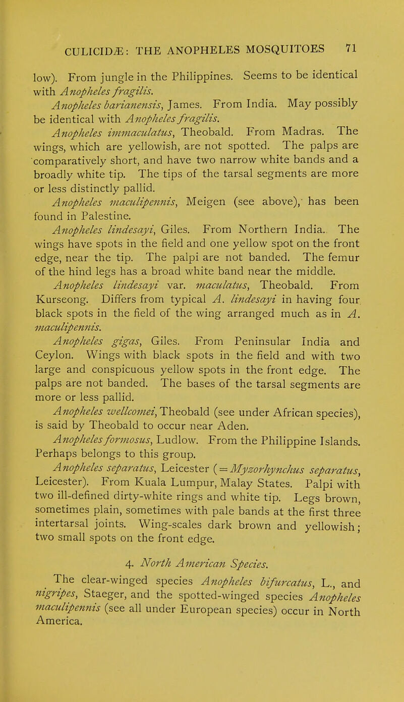 low). From jungle in the Philippines. Seems to be identical with Anopheles fragilis. Anopheles barianensis, James. From India. May possibly be identical with Anopheles fragilis. Anopheles immaculatus, Theobald. From Madras. The wings, which are yellowish, are not spotted. The palps are comparatively short, and have two narrow white bands and a broadly white tip. The tips of the tarsal segments are more or less distinctly pallid. Anopheles maculipennis, Meigen (see above),' has been found in Palestine. Anopheles lindesayi, Giles. From Northern India. The wings have spots in the field and one yellow spot on the front edge, near the tip. The palpi are not banded. The femur of the hind legs has a broad white band near the middle. Anopheles lindesayi var. maculatus, Theobald. From Kurseong. Differs from typical A. lindesayi in having four black spots in the field of the wing arranged much as in A. maculipennis. Anopheles gigas, Giles. From Peninsular India and Ceylon. Wings with black spots in the field and with two large and conspicuous yellow spots in the front edge. The palps are not banded. The bases of the tarsal segments are more or less pallid. Anopheles wellcornei, Theobald (see under African species), is said by Theobald to occur near Aden. Anophelesformosus, Ludlow. From the Philippine Islands. Perhaps belongs to this group. Anopheles separatus, Leicester ( = Myzorhynchus separates, Leicester). From Kuala Lumpur, Malay States. Palpi with two ill-defined dirty-white rings and white tip. Legs brown, sometimes plain, sometimes with pale bands at the first three intertarsal joints. Wing-scales dark brown and yellowish; two small spots on the front edge. 4. North American Species. The clear-winged species Anopheles bifurcatus, L., and nigripes, Staeger, and the spotted-winged species Anopheles maculipennis (see all under European species) occur in North America.