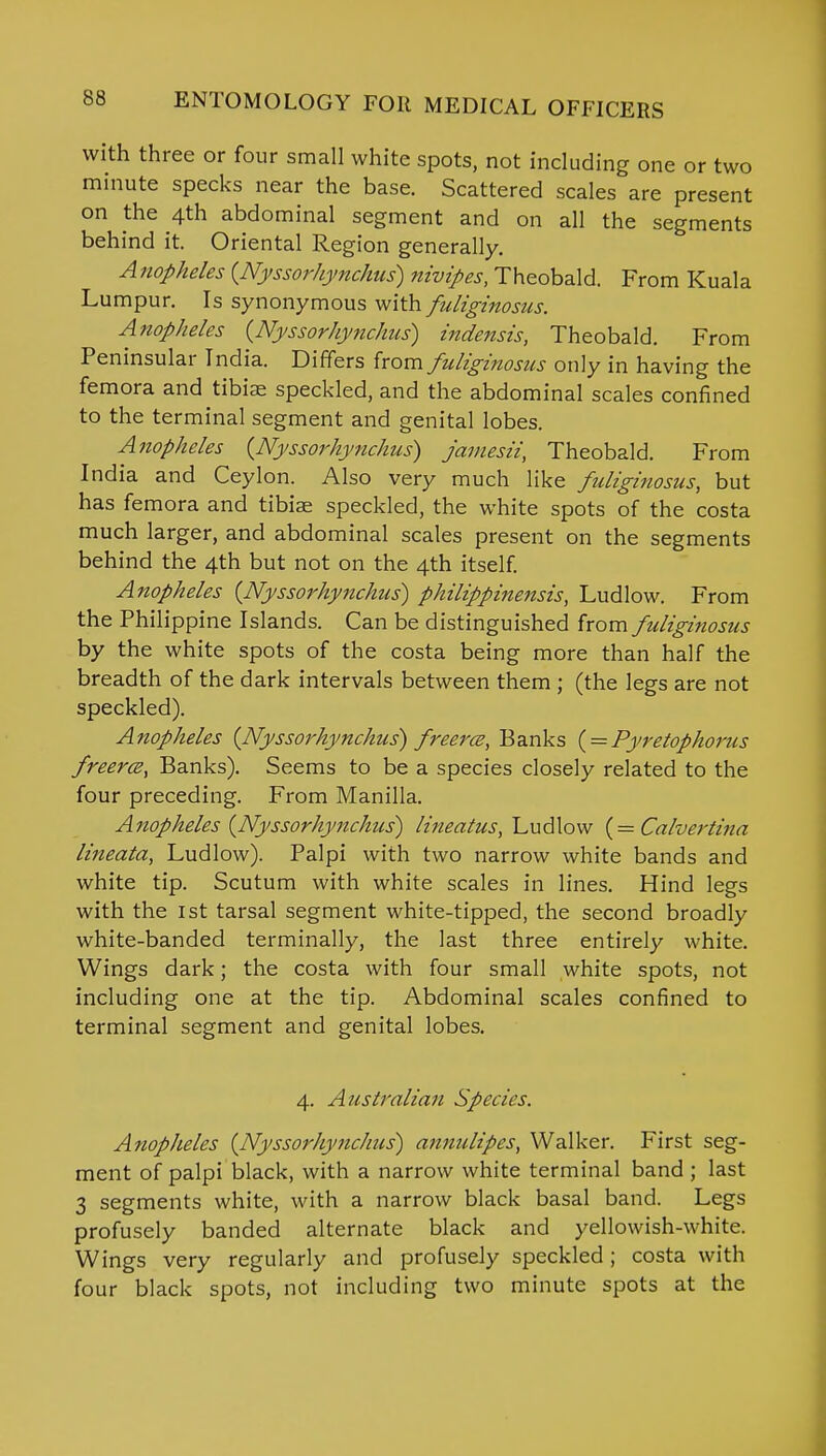 with three or four small white spots, not including one or two minute specks near the base. Scattered scales are present on the 4th abdominal segment and on all the segments behind it. Oriental Region generally. A nopheles {Nyssorhynchus) nivipes, Theobald. From Kuala Lumpur. Is synonymous with fuliginosus. Anopheles {Nyssorhynchus) indensis, Theobald. From Peninsular India. Differs from fuliginosus only in having the femora and tibia speckled, and the abdominal scales confined to the terminal segment and genital lobes. Anopheles (Nyssorhynchus) jamesii, Theobald. From India and Ceylon. Also very much like fuliginosus, but has femora and tibiae speckled, the white spots of the costa much larger, and abdominal scales present on the segments behind the 4th but not on the 4th itself. Anopheles {Nyssorhynchus) philippinensis, Ludlow. From the Philippine Islands. Can be distinguished horn fuliginosus by the white spots of the costa being more than half the breadth of the dark intervals between them ; (the legs are not speckled). Anopheles {Nyssorhynchus) freerce, Banks ( = Pyretophorus freerce, Banks). Seems to be a species closely related to the four preceding. From Manilla. Anopheles {Nyssorhynchus) lineatus, Ludlow (= Calvertina lineala, Ludlow). Palpi with two narrow white bands and white tip. Scutum with white scales in lines. Hind legs with the 1st tarsal segment white-tipped, the second broadly white-banded terminally, the last three entirely white. Wings dark; the costa with four small white spots, not including one at the tip. Abdominal scales confined to terminal segment and genital lobes. 4. Australian Species. Anopheles {Nyssorhynchus) annulipes, Walker. First seg- ment of palpi black, with a narrow white terminal band ; last 3 segments white, with a narrow black basal band. Legs profusely banded alternate black and yellowish-white. Wings very regularly and profusely speckled; costa with four black spots, not including two minute spots at the