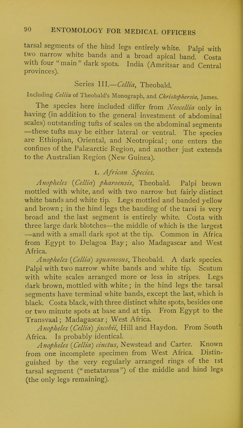 tarsal segments of the hind legs entirely white. Palpi with two narrow white bands and a broad apical band. Costa with four main dark spots. India (Amritsar and Central provinces). Series III.—Cellia, Theobald. Including Cellia of Theobald's Monograph, and Christophersia, James. The species here included differ from Neocellia only in having (in addition to the general investment of abdominal scales) outstanding tufts of scales on the abdominal segments —these tufts may be either lateral or ventral. The species are Ethiopian, Oriental, and Neotropical; one enters the confines of the Palaearctic Region, and another just extends to the Australian Region (New Guinea). I. African Species. Anopheles {Cellia) pharoensis, Theobald. Palpi brown mottled with white, and with two narrow but fairly distinct white bands and white tip. Legs mottled and banded yellow and brown ; in the hind legs the banding of the tarsi is very broad and the last segment is entirely white. Costa with three large dark blotches—the middle of which is the largest —and with a small dark spot at the tip. Common in Africa from Egypt to Delagoa Bay; also Madagascar and West Africa. Anopheles {Cellia) squamosus, Theobald. A dark species. Palpi with two narrow white bands and white tip. Scutum with white scales arranged more or less in stripes. Legs dark brown, mottled with white; in the hind legs the tarsal segments have terminal white bands, except the last, which is black. Costa black, with three distinct white spots, besides one or two minute spots at base and at tip. From Egypt to the Transvaal; Madagascar; West Africa. Anopheles {Cellia) jacobii, Hill and Haydon. From South Africa. Is probably identical. Anopheles {Cellia) cinclus, Newstead and Carter. Known from one incomplete specimen from West Africa. Distin- guished by the very regularly arranged rings of the 1st tarsal segment ( metatarsus) of the middle and hind legs (the only legs remaining).