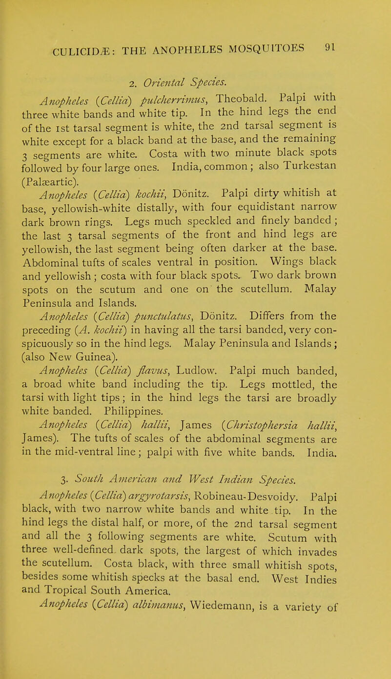 2. Oriental Species. Anopheles {Cellia) pulcherrimus, Theobald. Palpi with three white bands and white tip. In the hind legs the end of the ist tarsal segment is white, the 2nd tarsal segment is white except for a black band at the base, and the remaining 3 segments are white. Costa with two minute black spots followed by four large ones. India, common ; also Turkestan (Palsartic). Anopheles {Cellia) kochii, Donitz. Palpi dirty whitish at base, yellowish-white distally, with four equidistant narrow dark brown rings. Legs much speckled and finely banded ; the last 3 tarsal segments of the front and hind legs are yellowish, the last segment being often darker at the base. Abdominal tufts of scales ventral in position. Wings black and yellowish; costa with four black spots. Two dark brown spots on the scutum and one on the scutellum. Malay Peninsula and Islands. Anopheles {Cellia) punctulatus, Donitz. Differs from the preceding {A. kochii) in having all the tarsi banded, very con- spicuously so in the hind legs. Malay Peninsula and Islands ; (also New Guinea). Anopheles {Cellia) flavus, Ludlow. Palpi much banded, a broad white band including the tip. Legs mottled, the tarsi with light tips; in the hind legs the tarsi are broadly white banded. Philippines. Anopheles {Cellia) hallii^ James {Christophersia hallii, James). The tufts of scales of the abdominal segments are in the mid-ventral line ; palpi with five white bands. India. 3. South American and West Indian Species. Anopheles {Cellia) argyrotarsis, Robineau-Desvoidy. Palpi black, with two narrow white bands and white tip. In the hind legs the distal half, or more, of the 2nd tarsal segment and all the 3 following segments are white. Scutum with three well-defined, dark spots, the largest of which invades the scutellum. Costa black, with three small whitish spots, besides some whitish specks at the basal end. West Indies and Tropical South America. Anopheles {Cellia) albimanus, Wiedemann, is a variety of