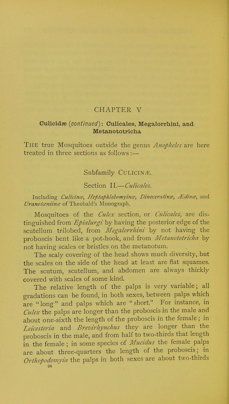CHAPTER V Culicidae {continued): Culicales, Megalorrhini, and Metanototricha The true Mosquitoes outside the genus Anopheles are here treated in three sections as follows :— Subfamily CULICIN/T;. Section II.—Ctdicales. Including Culicintz, Hefitaphlebomyincz, Dinoceratina, JEdina, and Uranotaniince of Theobald's Monograph. Mosquitoes of the Culex section, or Cnttcales, are dis- tinguished from Epialurgi by having the posterior edge of the scutellum trilobed, from Megalorrhini by not having the proboscis bent like a pot-hook, and from Metanototricha by not having scales or bristles on the metanotum. The scaly covering of the head shows much diversity, but the scales on the side of the head at least are flat squames. The scutum, scutellum, and abdomen are always thickly covered with scales of some kind. The relative length of the palps is very variable; all gradations can be found, in both sexes, between palps which are long and palps which are short. For instance, in Culex the palps are longer than the proboscis in the male and about one-sixth the length of the proboscis in the female; in Leicesteria and Brevirhynchns they are longer than the proboscis in the male, and from half to two-thirds that length in the female ; in some species of Mucidus the female palps are about three-quarters the length of the proboscis;^ in Orthopodomyia the palps in both sexes are about two-thirds 04