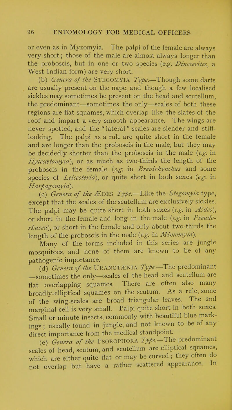 or even as in Myzomyia. The palpi of the female are always very short; those of the male are almost always longer than the proboscis, but in one or two species (e.g. Dinocerites, a West Indian form) are very short. (b) Genera of the STEGOMYIA Type.—Though some darts are usually present on the nape, and though a few localised sickles may sometimes be present on the head and scutellum, the predominant—sometimes the only—scales of both these regions are flat squames, which overlap like the slates of the roof and impart a very smooth appearance. The wings are never spotted, and the lateral scales are slender and stiff- looking. The palpi as a rule are quite short in the female and are longer than the proboscis in the male, but they may be decidedly shorter than the proboscis in the male (e.g. in Hyleccetomyia), or as much as two-thirds the length of the proboscis in the female (e.g. in Brevirhynchus and some species of Leicesteria), or quite short in both sexes (e.g. in Harpagomyid). (c) Genera of the ^Edes Type.—Like the Stegomyia type, except that the scales of the scutellum are exclusively sickles. The palpi may be quite short in both sexes (e.g. in Aides), or short in the female and long in the male (e.g. in Pseudo- sktisea), or short in the female and only about two-thirds the length of the proboscis in the male (e.g. in Mimomyid). Many of the forms included in this series are jungle mosquitoes, and none of them are known to be of any pathogenic importance. (d) Genera of the URANOT^NIA Type.—The predominant —sometimes the only—scales of the head and scutellum are flat overlapping squames. There are often also many broadly-elliptical squames on the scutum. As a rule, some of the wing-scales are broad triangular leaves. The 2nd marginal cell is very small. Palpi quite short in both sexes. Small or minute insects, commonly with beautiful blue mark- ings ; usually found in jungle, and not known to be of any direct importance from the medical standpoint. (e) Genera of the PsOROPHORA 7>/*.-The predominant scales of head, scutum, and scutellum are elliptical squames, which are either quite flat or may be curved ; they often do not overlap but have a rather scattered appearance. In
