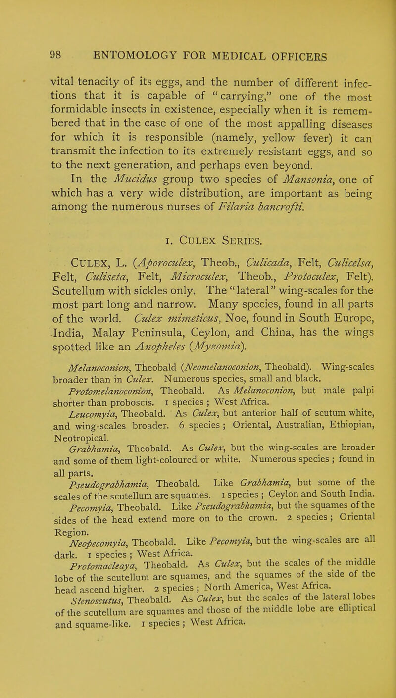 vital tenacity of its eggs, and the number of different infec- tions that it is capable of  carrying, one of the most formidable insects in existence, especially when it is remem- bered that in the case of one of the most appalling diseases for which it is responsible (namely, yellow fever) it can transmit the infection to its extremely resistant eggs, and so to the next generation, and perhaps even beyond. In the Mucidus group two species of Mansonia, one of which has a very wide distribution, are important as being among the numerous nurses of Filaria bancrofti. i. Culex Series. CULEX, L. (Aporoculex, Theob., Culicada, Felt, Culicelsa, Felt, Culiseta, Felt, Microculex, Theob., Proioculex, Felt). Scutellum with sickles only. The lateral wing-scales for the most part long and narrow. Many species, found in all parts of the world. Culex mimeticus, Noe, found in South Europe, India, Malay Peninsula, Ceylon, and China, has the wings spotted like an Anopheles (Myzomiri). Melanoconion, Theobald {Neomelanoconion, Theobald). Wing-scales broader than in Culex. Numerous species, small and black. Proto?nelanoconion, Theobald. As Melanoconion, but male palpi shorter than proboscis, i species ; West Africa. Leucomyia, Theobald. As Culex, but anterior half of scutum white, and wing-scales broader. 6 species ; Oriental, Australian, Ethiopian, Neotropical. Grabhamia, Theobald. As Culex, but the wing-scales are broader and some of them light-coloured or white. Numerous species ; found in all parts. Pseudograbhamia, Theobald. Like Grabhamia, but some of the scales of the scutellum are squames. i species ; Ceylon and South India. Pecomyia, Theobald. Like Pseudograbhamia, but the squames of the sides of the head extend more on to the crown. 2 species ; Oriental Region. , Neopecomyia, Theobald. Like Pecomyia, but the wing-scales are all dark. 1 species ; West Africa. Protomacleaya, Theobald. As Culex, but the scales of the middle lobe of the scutellum are squames, and the squames of the side of the head ascend higher. 2 species ; North America, West Africa. Stenoscutus, Theobald. As Culex, but the scales of the lateral lobes of the scutellum are squames and those of the middle lobe are elliptical and squame-like. 1 species ; West Africa.