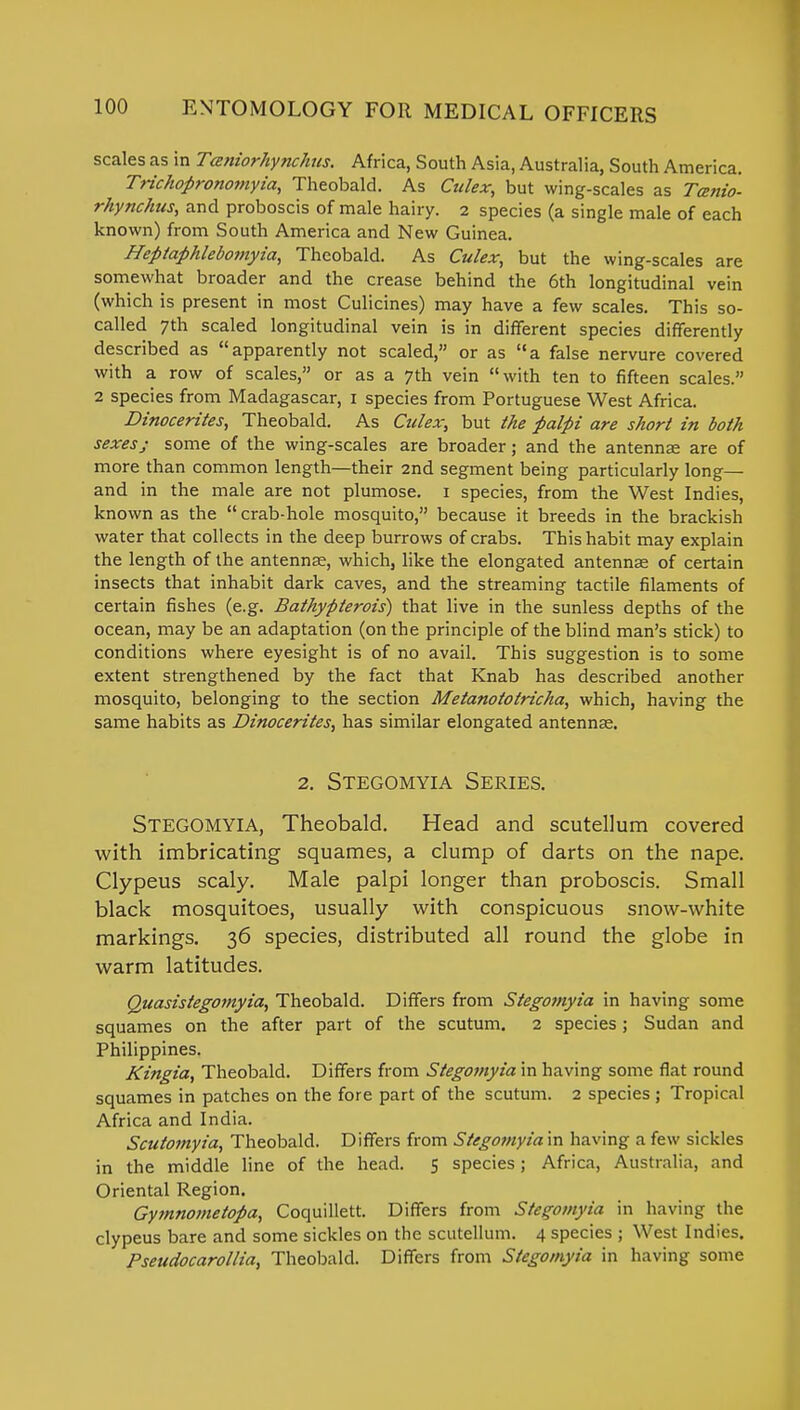 scales as in Taniorhynchus. Africa, South Asia, Australia, South America. Trichopronomyia, Theobald. As Culex, but wing-scales as Tatnio- rhynchus, and proboscis of male hairy. 2 species (a single male of each known) from South America and New Guinea. Heptaphlebomyia, Theobald. As Culex, but the wing-scales are somewhat broader and the crease behind the 6th longitudinal vein (which is present in most Culicines) may have a few scales. This so- called 7th scaled longitudinal vein is in different species differently described as apparently not scaled, or as a false nervure covered with a row of scales, or as a 7th vein with ten to fifteen scales. 2 species from Madagascar, 1 species from Portuguese West Africa. Dinocerites, Theobald. As Culex, but the palpi are short in both sexesj some of the wing-scales are broader; and the antennae are of more than common length—their 2nd segment being particularly long— and in the male are not plumose. 1 species, from the West Indies, known as the crab-hole mosquito, because it breeds in the brackish water that collects in the deep burrows of crabs. This habit may explain the length of the antenna?, which, like the elongated antennae of certain insects that inhabit dark caves, and the streaming tactile filaments of certain fishes (e.g. Bathypterois) that live in the sunless depths of the ocean, may be an adaptation (on the principle of the blind man's stick) to conditions where eyesight is of no avail. This suggestion is to some extent strengthened by the fact that Knab has described another mosquito, belonging to the section Metanototricha, which, having the same habits as Dinocerites, has similar elongated antennae. 2. Stegomyia Series. STEGOMYIA, Theobald. Head and scutellum covered with imbricating squames, a clump of darts on the nape. Clypeus scaly. Male palpi longer than proboscis. Small black mosquitoes, usually with conspicuous snow-white markings. 36 species, distributed all round the globe in warm latitudes. Quasistegomyia, Theobald. Differs from Stegomyia in having some squames on the after part of the scutum. 2 species; Sudan and Philippines. Kingia, Theobald. Differs from Stegomyia in having some flat round squames in patches on the fore part of the scutum. 2 species; Tropical Africa and India. Scutomyia, Theobald. Differs from Stegomyia in having a few sickles in the middle line of the head. 5 species; Africa, Australia, and Oriental Region. Gymnometopa, Coquillett. Differs from Stegomyia in having the clypeus bare and some sickles on the scutellum. 4 species ; West Indies. Pseudocarollia, Theobald. Differs from Stegomyia in having some