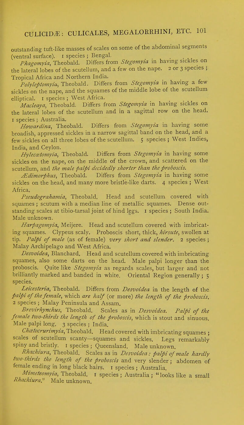 outstanding tuft-like masses of scales on some of the abdominal segments (ventral surface), i species ; Bengal. Phagomyia, Theobald. Differs from Stegomyia in having sickles on the lateral lobes of the scutellum, and a few on the nape. 2 or 3 species ; Tropical Africa and Northern India. Polyleplomyia, Theobald. Differs from Stegomyia in having a few sickles on the nape, and the squames of the middle lobe of the scutellum elliptical. 1 species ; West Africa. Macleaya, Theobald. Differs from Stegomyia in having sickles on the lateral lobes of the scutellum and in a sagittal row on the head. 1 species ; Australia. Howardina, Theobald. Differs from Stegomyia in having some broadish, appressed sickles in a narrow sagittal band on the head, and a few sickles on all three lobes of the scutellum. 5 species ; West Indies, India, and Ceylon. Hyleccetomyia, Theobald. Differs from Stegomyia in having some sickles on the nape, on the middle of the crown, and scattered on the scutellum, and the male palpi decidedly shorter than the proboscis. JEdimorphus, Theobald. Differs from Stegomyia in having some sickles on the head, and many more bristle-like darts. 4 species ; West Africa. Pseudograhamia, Theobald. Head and scutellum covered with squames ; scutum with a median line of metallic squames. Dense out- standing scales at tibio-tarsal joint of hind legs. 1 species ; South India. Male unknown. Harpagomyia, Meijere. Head and scutellum covered with imbricat- ing squames. Clypeus scaly. Proboscis short, thick, hirsute, swollen at tip. Palpi of male (as of female) very short and slender. 2 species ; Malay Archipelago and West Africa. Desvoidea, Blanchard. Head and scutellum covered with imbricating squames, also some darts on the head. Male palpi longer than the proboscis. Quite like Stegomyia as regards scales, but larger and not brilliantly marked and banded in white. Oriental Region generally ; 5 species. Leicesleria, Theobald. Differs from Desvoidea in the length of the palpi of the female, which are half (or more) the length of the proboscis. 2 species ; Malay Peninsula and Assam. Brevirhynchus, Theobald. Scales as in Desvoidea. Palpi of the female two-thirds the length of the proboscis, which is stout and sinuous. Male palpi long. 3 species ; India. Chatocrurimyia, Theobald. Head covered with imbricating squames ; scales of scutellum scanty—squames and sickles. Legs remarkably spiny and bristly. 1 species ; Queensland. Male unknown. Rhachiura, Theobald. Scales as in Desvoidea: palpi of male hardly two-thirds the length of the proboscis and very slender; abdomen of female ending in long black hairs. 1 species ; Australia. Mimeteomyia, Theobald. 1 species ; Australia ;  looks like a small A'/iachiura. Male unknown.