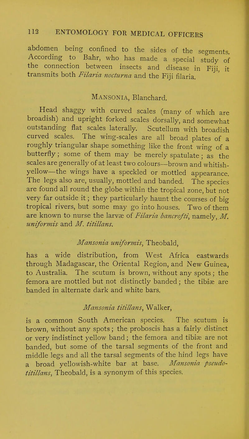 abdomen being confined to the sides of the segments. According to Bahr, who has made a special study of the connection between insects and disease in Fiji, it transmits both Filaria nocturna and the Fiji filaria. Mansonia, Blanchard. Head shaggy with curved scales (many of which are broadish) and upright forked scales dorsally, and somewhat outstanding flat scales laterally. Scutellum with broadish curved scales. The wing-scales are all broad plates of a roughly triangular shape something like the front wing of a butterfly; some of them may be merely spatulate; as the scales are generally of at least two colours—brown and whitish- yellow—the wings have a speckled or mottled appearance. The legs also are, usually, mottled and banded. The species are found all round the globe within the tropical zone, but not very far outside it; they particularly haunt the courses of big tropical rivers, but some may go into houses. Two of them are known to nurse the larvae of Filaria bancrofti, namely, M. uniformis and M. titillans. Mansonia uniformis, Theobald, has a wide distribution, from West Africa eastwards through Madagascar, the Oriental Region, and New Guinea, to Australia. The scutum is brown, without any spots ; the femora are mottled but not distinctly banded; the tibiae are banded in alternate dark and white bars. Mansonia titillans, Walker, is a common South American species. The scutum is brown, without any spots; the proboscis has a fairly distinct or very indistinct yellow band ; the femora and tibiae are not banded, but some of the tarsal segments of the front and middle legs and all the tarsal segments of the hind legs have a broad yellowish-white bar at base. Mansonia pseudo- titillans, Theobald, is a synonym of this species.