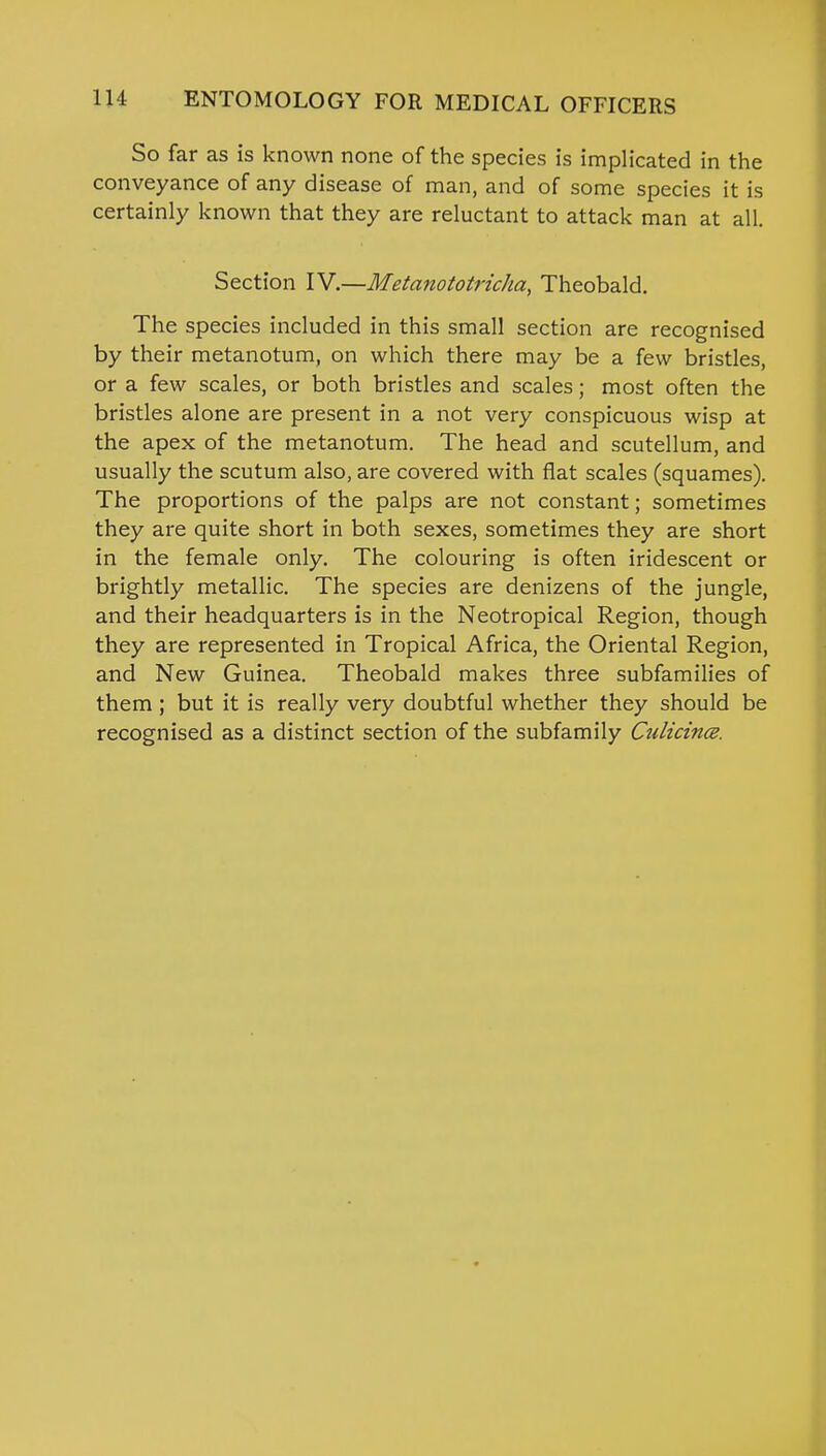 So far as is known none of the species is implicated in the conveyance of any disease of man, and of some species it is certainly known that they are reluctant to attack man at all. Section IV.—Metanototricha, Theobald. The species included in this small section are recognised by their metanotum, on which there may be a few bristles, or a few scales, or both bristles and scales; most often the bristles alone are present in a not very conspicuous wisp at the apex of the metanotum. The head and scutellum, and usually the scutum also, are covered with flat scales (squames). The proportions of the palps are not constant; sometimes they are quite short in both sexes, sometimes they are short in the female only. The colouring is often iridescent or brightly metallic. The species are denizens of the jungle, and their headquarters is in the Neotropical Region, though they are represented in Tropical Africa, the Oriental Region, and New Guinea. Theobald makes three subfamilies of them ; but it is really very doubtful whether they should be recognised as a distinct section of the subfamily CtdicincB.