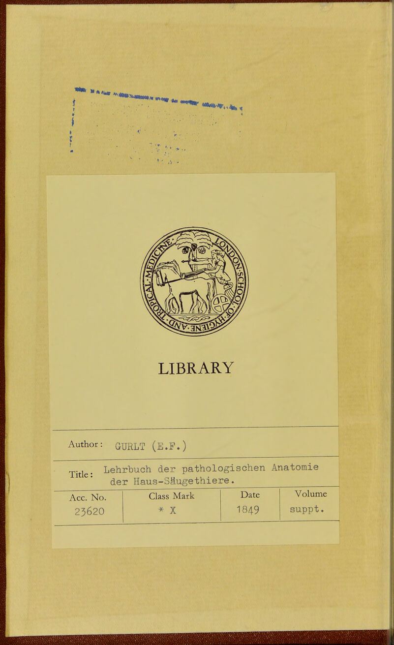 LIBRARY Author: GURLT (E.F.) Title: Lehrbuch der pathologischen Anatomie der Haus-SMugethiere. Acc. No. 25620 Class Mark * X Date 1849 Volume suppt