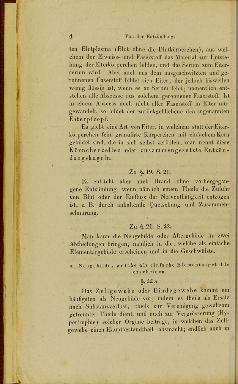 ten Blutplasma (Blut ohne die Blutkörperchen), aus wel- chem der Eivveiss- und Faserstoff das Material zur Entste- hung der Eiterkörperchen bilden, und das Serum zum Eiter- serum wird. Aber auch aus dem ausgeschwitzten und ge- ronnenen Faserstoff bildet sich Eiter, der jedoch bisweilen wenig flüssig ist, wenn es an Serum fehlt; namenthch ent- stehen alle Abscesse aus solchem geronnenen Faserstoff. Ist in einem Abscess noch nicht aller Faserstoff in Eiter um- gewandelt, so bildet der zurückgebliebene den sogenannten Eiterpfrop f. Es giebt eine Art von Eiter, in welchem statt der Eiter- körperchen fein granulirte Körperchen mit einfachem Kern gebildet sind, die in sich selbst zerfallen; man nennt diese Körnchenzellen oder zusammengesetzte Entzün- dungskugeln. Zu §. 19. S. 21. Es entsteht aber auch Brand ohne vorhergegan- gene Entzündung, wenn nämhch einem Theile die Zufuhr von Blut oder der Einfluss der Nerventhätigkeit entzogen ist, z. B. durch anhaltende Quetschung und Zusammen- schnürung. Zu §. 21. S. 22. Man kann die Neugebilde oder Aftergebilde in zwei Abtheilungen bringen, nämlich in die, welche als einfache Elementargebilde erscheinen und in die Geschwülste. a. Neugebilde, welche als einfache Elementargebilde er s eil einen. §. 22 a. Das Zellgewebe oder Bindegewebe kommt am häufigsten als Neugebilde vor, indem es theils als Ersatz nach Substanzverlust, theils zur Vereinigung gewaltsam getrennter Theile dient, und auch zur Vergrösserung (Hy- pertrophie) solcher Organe beiträgt, in welchen das Zell- gewebe einen Hauptbestandtheii ausmacht; endlich auch in