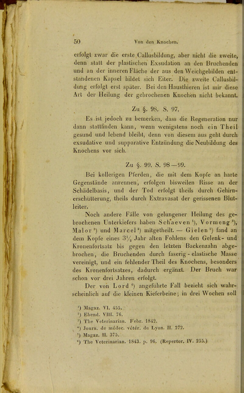 erfolgt zwar die erste,Callusbildung, aber nicht die zweite, denn statt der plastischen Exsudalion an den Bruchenden und an der inneren Flüche der aus den Weichgebilden ent- standenen Kapsel bildet sich Eiter. Die zweite Callusbil- dung erfolgt erst später. Bei den Mausthieren ist mir diese Art der Heilung der gebrochenen Knochen nicht bekannt. Zu §. 98. S. 97. Es ist jedoch zu bemerken, dass die Regeneration nur dann stattfinden kann, wenn wenigstens noch ein Theil gesund und lebend bleibt, denn von diesem aus geht durch exsudative und supparative Entzündung die Neubildung des Knochens vor sich. Zu §. 99. S. 98—99. Bei kollerigen Pferden, die mit dem Kopfe an harte Gegenstände anrennen, erfolgen bisweilen Risse an der Schädelbasis, und der Tod erfolgt theils durch Gehirn- erschütterung, theils durch Extravasat der gerissenen Blut- leiter. Noch andere Fälle von gelungener Heilung des ge- brochenen Unterkiefers haben Sch'aeven^), Vormeng''), Malor^) und Marcel*) mitgetheilt.— Gielen^) fand an dem Kopfe eines Sy^ Jahr alten Fohlens den Gelenk- und Kronenfortsalz bis gegen den letzten Backenzahn abge- brochen , die Bruchenden durch faserig - elastische Masse vereinigt, und ein fehlender Theil des Knochens, besonders des Kronenfortsatzes, dadurch ergänzt. Der Bruch war schon vor drei Jahren erfolgt. Der von Lord ) angeführte Fall bezieht sich wahr- scheinlich auf die kleinen Kieferbeine; in drei Wochen soll ') Magaz. VI. 455. Ebend. VIIL 70. The Veterinarian. Febr. 1842. ^ *) Journ. de medec. veter. de Lyon. II. 372. ' •■) Magaz. II. 375. ») TJie Veterinarian. 1843. p. 96, (Repertor. lY. 255.)