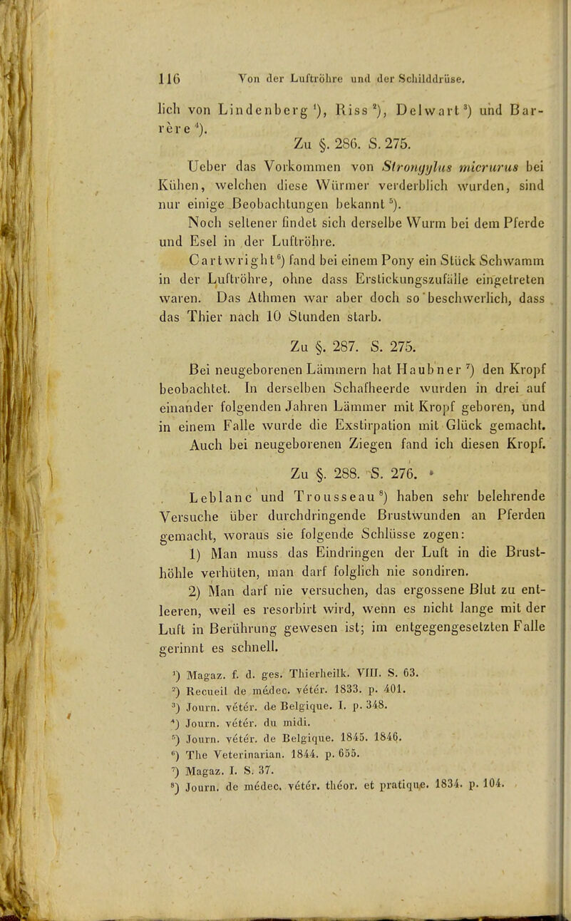 lieh von Lindenberg*), Riss*), Delwart^) und Bar- re r e '*). Zu §. 286. S. 275. Ueber das Vorkommen von Strongylas micrurus bei Kühen, welchen diese Würmer verderblich wurden, sind nur einige Beobachtungen bekannt ^). Noch sellener findet sich derselbe Wurm bei dem Pferde und Esel in der Luftröhre. Cartwright'') fand bei einem Pony ein Stück Schwamm in der Luftröhre, ohne dass Erslickungszufälle eingetreten waren. Das Athmen war aber doch so' beschwerlich, dass das Thier nach 10 Stunden starb. Zu §. 287. S. 275. Bei neugeborenen Lämmern hat Haubner '') den Kropf beobachtet. In derselben Schafheerde wurden in drei auf einander folgenden Jahren Lämmer mit Kropf geboren, und in einem Falle wurde die Exstirpation mit Glück gemacht. Auch bei neugeborenen Ziegen fand ich diesen Kropf. Zu §. 288. S. 276. • Leblanc und Trousseau®) haben sehr belehrende Versuche über durchdringende ßrustwunden an Pferden gemacht, woraus sie folgende Schlüsse zogen: 1) Man muss das Eindringen der Luft in die Brust- höhle verhüten, man darf folglich nie sondiren. 2) Man darf nie versuchen, das ergossene Blut zu ent- leeren, weil es resorbirt wird, wenn es nicht lange mit der Luft in Berührung gewesen ist; im entgegengesetzten Falle gerinnt es schnell. 1) Magaz. f. d. ges. Tliierheilk. VIII. S. 63. Recueil de mddec. veter. 1833. p. 401. 3) Journ. veter, de Belgique. I. p. 348. ;*) Journ. veter. du midi. ) Journ. veter. de Belgique. 1845. 184Q, ) The Veterinarian. 1844. p. 655. Magaz. I. S. 37. Journ. de medec. veter. theor. et pratiqiie. 1834. p. 104.