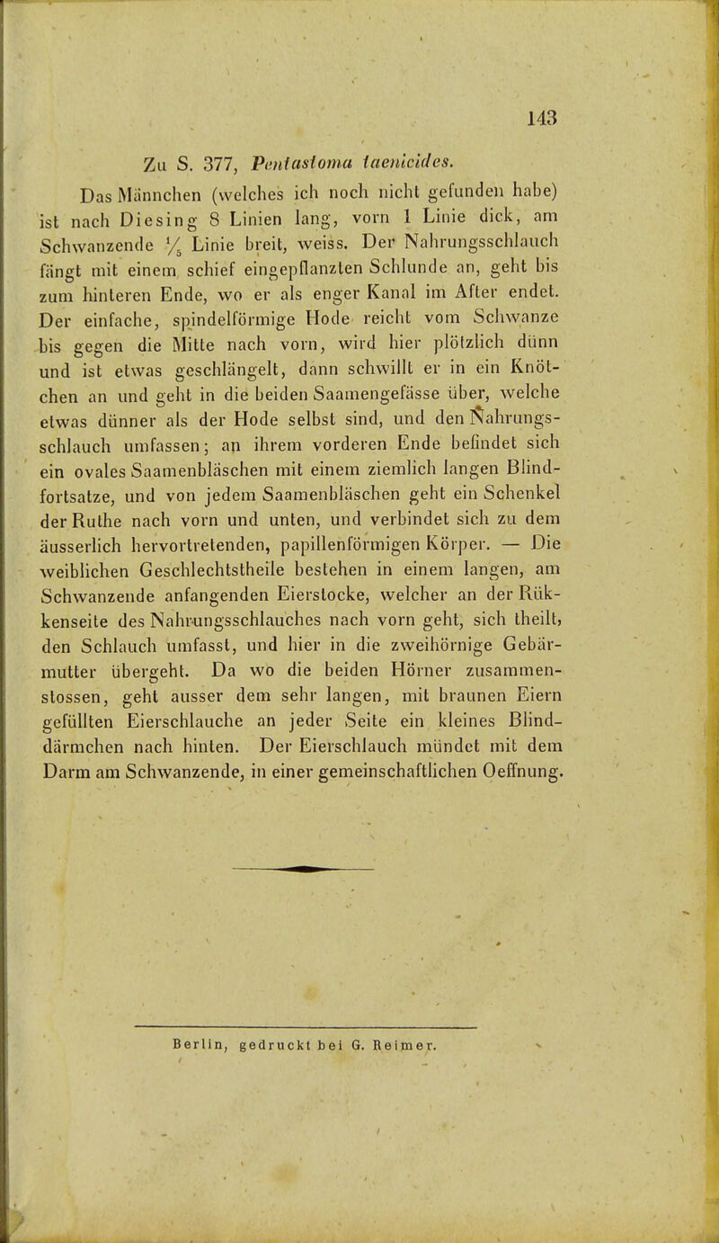 Zu S. 377, Pentasioma iaenkides. Das Miinnchen (welches ich noch nicht gefunden hahe) ist nach Die sing 8 Linien lang, vorn 1 Linie dick, am Schwanzende % Linie breit, weiss. Der Nahrungsschlauch fängt mit einem schief eingepflanzten Schlünde an, geht bis zum hinteren Ende, wo er als enger Kanal im After endet. Der einfache, spindelförmige Hode reicht vom Schwänze bis gegen die Mitte nach vorn, wird hier plöfzHch dünn und ist etwas geschlängelt, dann schwillt er in ein Knöt- chen an und geht in die beiden Saamengefässe über, welche etwas dünner als der Hode selbst sind, und den I^ahrungs- schlauch umfassen; an ihrem vorderen Ende befindet sich ein ovales Saamenblaschen mit einem ziemlich langen Blind- fortsatze, und von jedem Saamenbläschen geht ein Schenkel der Ruthe nach vorn und unten, und verbindet sich zu dem äusserhch hervortretenden, papillenförmigen Körper. — Die weiblichen Geschlechtstheile bestehen in einem langen, am Schwanzende anfangenden Eierstocke, welcher an der Rük- kenseite des Nahrungsschlauches nach vorn geht, sich iheilt, den Schlauch umfassl, und hier in die zweihörnige Gebär- mutter übergeht. Da wo die beiden Hörner zusammen- stossen, geht ausser dem sehr langen, mit braunen Eiern gefüllten Eierschlauche an jeder Seite ein kleines Blind- därmchen nach hinten. Der Eierschlauch mündet mit dem Darm am Schwanzende, in einer gemeinschaftlichen Oeffnung. Berlin, gedruckt bei G. Reimer. V