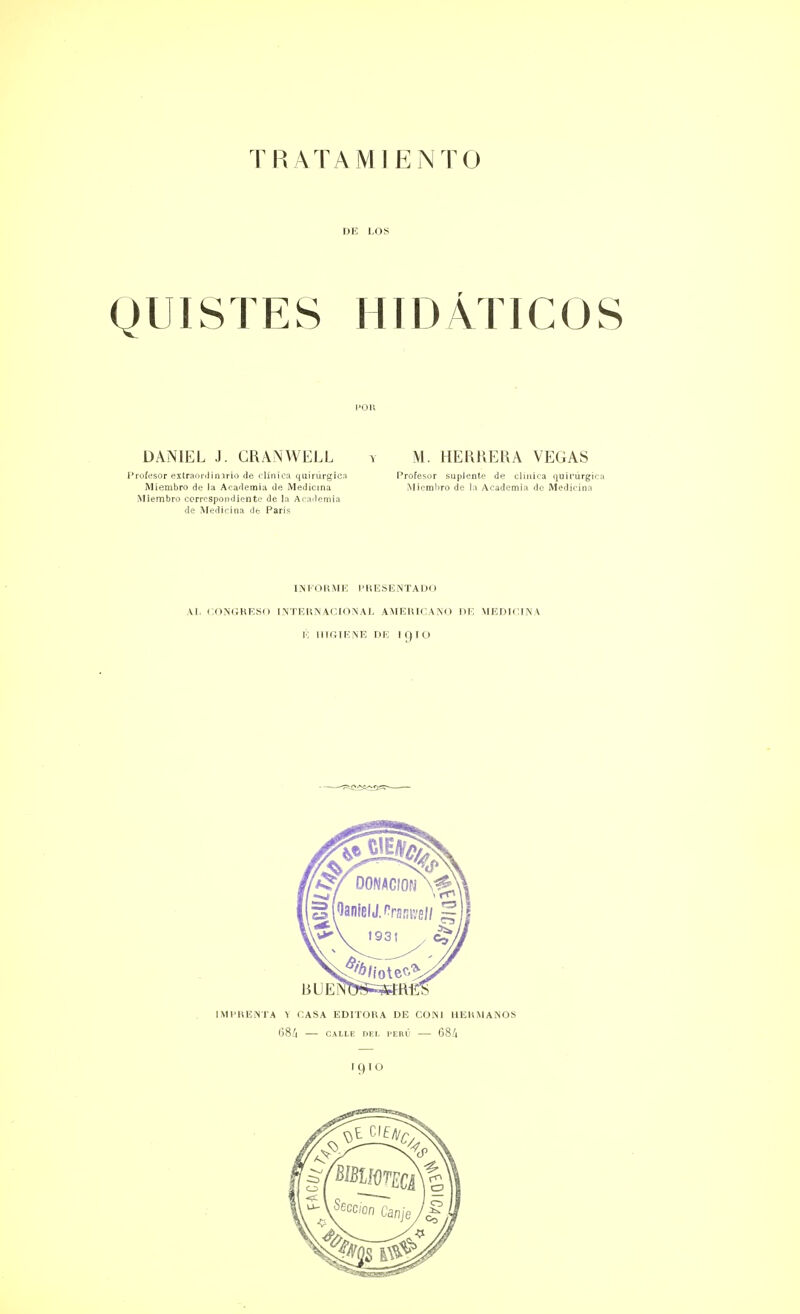 DE LOS QUISTES HIDÁTICOS POR DANIEL J. GRANWELL Profesor extraordinario de clínica quirúrgica Miembro de ia Academia de Medicina Miembro correspondiente de la Academia de Medicina de París M. HERRERA VEGAS Profesor suplente de chuica quirurgo Miemliro de la Academia de Medicina INFORME PRESENTADO AI. CONGRESO INTERNACIONAL AMERICANO DE MEDICINA 15 HIGIENE DE I qiü igiO