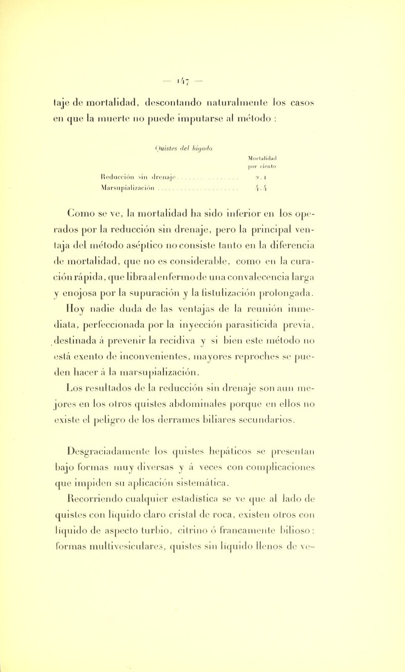 taje de mortalidad, descontando naturalmente los casos en que la muerte no puede imputarse al método : (Juistes ilel hígado Mortalidad por ciento Reducción sin drenaje 2.1 Marsupialización \. '\ Como se ve, la mortalidad ha sido inferior en los ope- rados por la reducción sin drenaje, pero la principal ven- laja del método aséptico no consiste tanto en la diferencia de mortalidad, que no es considerable, como en la cura- ción rápida, que libra al enfermo de una convalecencia larga y enojosa por la supuración y la íistulización prolongada. Hoy nadie duda de las ventajas de la reunión inme- diata, perfeccionada por la inyección parasiticida previa, destinada á prevenir la recidiva y si bien este método no está exento de inconvenientes, mayores reproches se pue- den hacer á la marsupialización. Los resultados de la reducción sin drena je son aun me- jores en los otros quistes abdominales porque en ellos no existe el peligro de los derrames biliares secundarios. Desgraciadamente los quistes hepáticos se presentan bajo formas muy diversas y á veces con complicaciones que impiden su aplicación sistemática. Recorriendo cualquier estadística se ve que al Jado de quistes con líquido claro cristal de roca, existen oíros con líquido de aspecto turbio, citrino ó francamente bilioso: formas multivesiculares, quistes sin líquido llenos de ve-