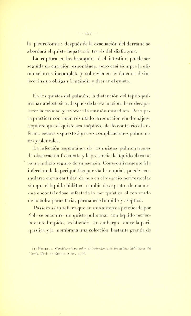 la pleurotomía : después de la evacuación del derrame se abordará el quiste hepático á través del diafragma. La ruptura en los bronquios ó el intestino puede ser seguida de curación espontánea, pero casi siempre la eli- minación es incompleta y sobrevienen fenómenos de in- fección que obligan á incindir y drenar el quiste. En los quistes del pulmón, la distención del tejido pul- monar atelectásico, después de la evacuación, hace desapa- recer la cavidad y favorece la reunión inmediata. Pero pa- ra practicar con buen resultado la reducción sin drenaje se requiere que el quiste sea aséptico, de lo contrario el en- fermo estaria expuesto á graves complicaciones pulmona- res y pleurales. La infección espontánea de los quistes pulmonares es de observación frecuente y la presencia de líquido claro no es un indicio seguro de su asepsia. Consecutivamente ála infección de la periquística por vía bronquial, puede acu- mularse cierta cantidad de pus en el espacio perivesicular sin que el líquido hidático cambie ríe aspecto, de manera (pie encontrándose infectada la periquística el contenido de la bolsa parasitaria, permanece límpido y aséptico. Passeron (i) refiere que en una autopsia practicada por Solé se encontró un quiste pulmonar con líquido perfec- tamente límpido, existiendo, sin embargo, entre la peri- quística y la membrana una colección bastante grande de (i) Passeron. Consiilermiones sobre el tratamiento de los quistes hidatídicos del liíqado. Tesis de Buenos Vires, u)o(i.
