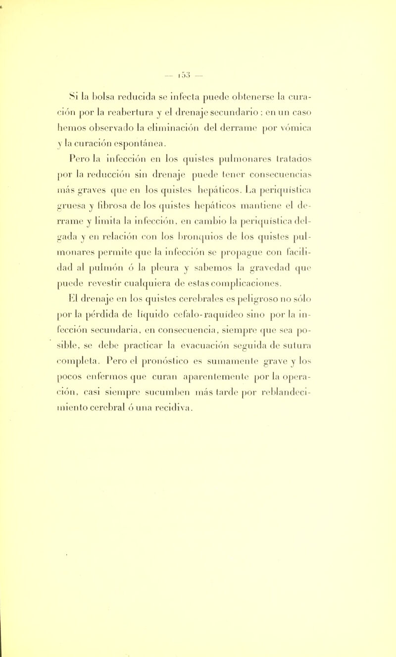 — i5:J» — Si la bolsa reducida se infecta puede obtenerse la cura- ción por la reabertura y el drenaje secundario ; en un caso hemos observado la eliminación del derrame por vómica y la curación espontánea. Pero la infección en los quistes pulmonares tratados por la reducción sin drenaje puede tener consecuencias más graves que en los quistes hepáticos. La penquística gruesa y librosa de los quistes hepáticos mantiene el de- rrame y limita la infección, en cambio la periquísticadel- gada y en relación con los bronquios de los quistes pul- monares permite que la infección se propague con facili- dad al pulmón ó la pleura y sabemos la gravedad que puede revestir cualquiera de estas complicaciones. El drenaje en los quistes cerebrales es peligroso no sólo por la pérdida de líquido célalo-raquídeo sino por la in- fección secundaria, en consecuencia, siempre que sea po- sible, se debe practicar la evacuación seguida de sutura completa. Pero el pronóstico es sumamente grave y los pocos enfermos que curan aparentemente por la opera- ción, casi siempre sucumben más tarde por reblandeci- miento cerebral ó una recidiva.