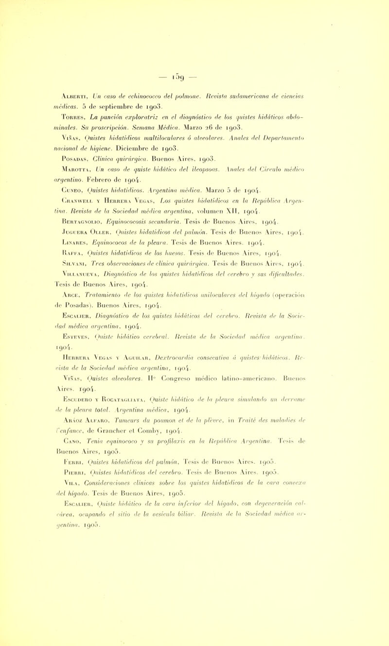 Alberti, Un caso de echinoeocco del polmone. Revista sudamericana de ciencias medicas. 5 de septiembre de igo3. Torres, La punción exploratriz en el diagnóstico de los ¡¡aisles hidáticos abdo- minales. Su proscripción. Semana Médica. Marzo 26 de 1908. Viñas, Quistes hidatídicos multiloculares ó alveolares. Anales del Departamento nacional de higiene. Diciembre de igo3. Posadas, Clínica quirúrgica. Buenos Aires, igo3. Marotta, Un caso de quiste hidático del ileopsoas. [nales del Circulo médico argentino. Febrero de u)o4- Cuneo, Quistes hidatídicos. Argentina médica. Marzo 5 de igo4- Cranweli. y Herrera Vegas, Los quistes hidatídicos en la República Argen- tina. Revista de la Sociedad médica argentina, volumen XII, igo4- Bertagnolio, Equinococosis secundaria. Tesis de Buenos Aires. 190^. .lucíera Oller, Quistes hidatídicos del pulmón. Tesis de Buenos Aires, igo4. Linares, Equinococos de la pleura. Tesis de Buenos Aires. igo4- R.APFA, (Juistes hidatídicos de los huesos. Tesis de Buenos Aires, [Qo4- Silvani, Tres observaciones de clínica quirúrgica. Tesis de Buenos Aires, 190/1. Vii.lanueva. Diagnóstico de los quistes hidatídicos del cerebro y sus dificultades. Tesis de Buenos Aires, 190/1. Arce, Tratamiento de los quistes hidatídicos nniloculares del hígado (operación de Posadas). Buenos Aires, ioo4- Escalier, Diagnóstico de los quistes hidáticos del cerebro. Revista de la Socie- dad médica argentina, 190/1. Esteves, Quiste hidático cerebral. Revista de la Sociedad médica argentina. l9o/i- Herrera \egas y Aguilar, Dextrocardia consecutiva ú quistes hidáticos. Re- vista de la Sociedad médica argentina. [Qo4. Viñas, (Juistes alveolares. IIo Congreso médico latino-americano. Buenos Aires. 1904. Escudero y Rocatagliata, Quiste hidático de la pleura simulando un derrame de la pleura total. Argentina médica, 1904. Aráoz Alfaro, Tumeurs du poumon el de la plevre, in Traite des moladles de l'enfance, de Grancher el Comby, igo4' Cano, Tenia equinococo y su profilaxis en la República Argentina. 'Tesis de Buenos Aires, igo5. Ferri. (Juistes hidatídicos del pulmón. Tesis de Buenos Aires. 190.1. Pierri, (Juistes hidatídicos del cerebro. Tesis de Buenos Aires. 190.). Vila, Consideraciones clínicas sobre los ¡juistes hidatídicos de la cara convexa del hígado. Tesis de Buenos Aires, 1905. Escalier, Quiste hidático ¡le la cara inferior del hígado, con degeneración cal- i-área, ocupando el sitio de la vesícula biliar. Revista de la Socieilail médica ar- gentina, 1905.