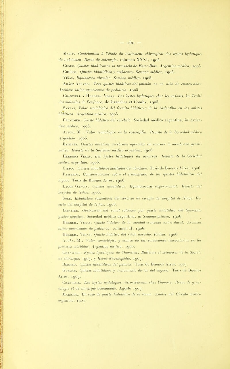 Mabit, Conlribution a l'étude da tmitemenl ehivurgical des hysles hydaliques de Vabdomen. Revue de ehirurgie, volumen XXXI, iqo5. Cuneo, Quisles hidáticos en la provincia de Entre Rios. Argentina médica, 1900. Chueco, Quistes hidatídicos y embarazo. Semana médica, iC)o5. Viñas, Equinococo alveolar. Semana médica. 1905. Aráoz Alfaro, Tres quistes hidáticos del pulmón en un niño de cuatro años. Archivos latino-americanos de pediatría, 1905. Cranwell y Herrera Vegas, Les kysles hydaliques chez les enfanls, in Traite des moladles de Tenfance, de Granchcr et Comby, 1905. Santas, Valor semiológico del frémito hidádeo y de la eosinofilia en los quistes hidáticos. Argentina médica, igo5. Pflaumer, Quiste hidático del cerebelo. Sociedad medica argentina, in Argen- tina médica, 1905. Acuña, M., Valor semiológico de la eosinofilia. Revista de la Sociedad médica Argentina. 1906. Esteves, Quisles hidáticos cerebrales operados sin extraer la membrana germi- nativa. Revista de la Sociedad médica argentina, 1906. Herrera Vegas, Les Icystes hydaliques du páncreas. Revista de la Sociedad médica argentina, 190G. Ciesco, IJuistes hidatídicos múltiples del abdomen. Tesis de Buenos Aires, 190Ü. Passeron, Consideraciones sobre el tratamiento de los quistes hidatídicos del hígado. Tesis de Buenos Aires, 190(3. Lagos García, Quisles hidatídicos. Equinococosis experimental. Revista del hospital de Niños. 190G. Solé, Estadística comentada del servicio de cirugía del hospital de Niños. Re- vista del hospital de Niños, 1906. Escalier, Obstrucción del canal colédoco por quiste hidalídico del ligamento gaslro-hepálico. Sociedad médica argentina, in Semana médica, 190Ü. Herrera Vegas, Quiste hidático de la cavidad craneana extra dural. Archivos latino-americanos de pediatría, volumen II, 1906. Herrera Vegas, Quiste hidático del riñon derecho. Ibiilem. igo(). Acuña, M., Valor semiológico y clínico de las variaciones leucocitarias en los procesos mórbidos. Argentina médica, 190(1. Cranwell, Kystes hydaliques de ihumérus, Bulletins el mémoires de la Sociétc de ehirurgie, 1907, y Revue d'orthopédie, 1907. Berisso, Quistes hidatídicos del pulmón. Tesis de Buenos Aires, 1907. Guzmán, Quistes hidatídicos y tratamiento de los del hígado. Tesis, de Buenos Vires, 1907. Cranwell, Les kysles hydaliques rélro-vésicaux chez l'homme. Revue de gyné- cologie et de ehirurgie abdominale. Agosto 1907. Marotta. Un caso de quiste hidalídico de la mama. Anales del Círculo médico