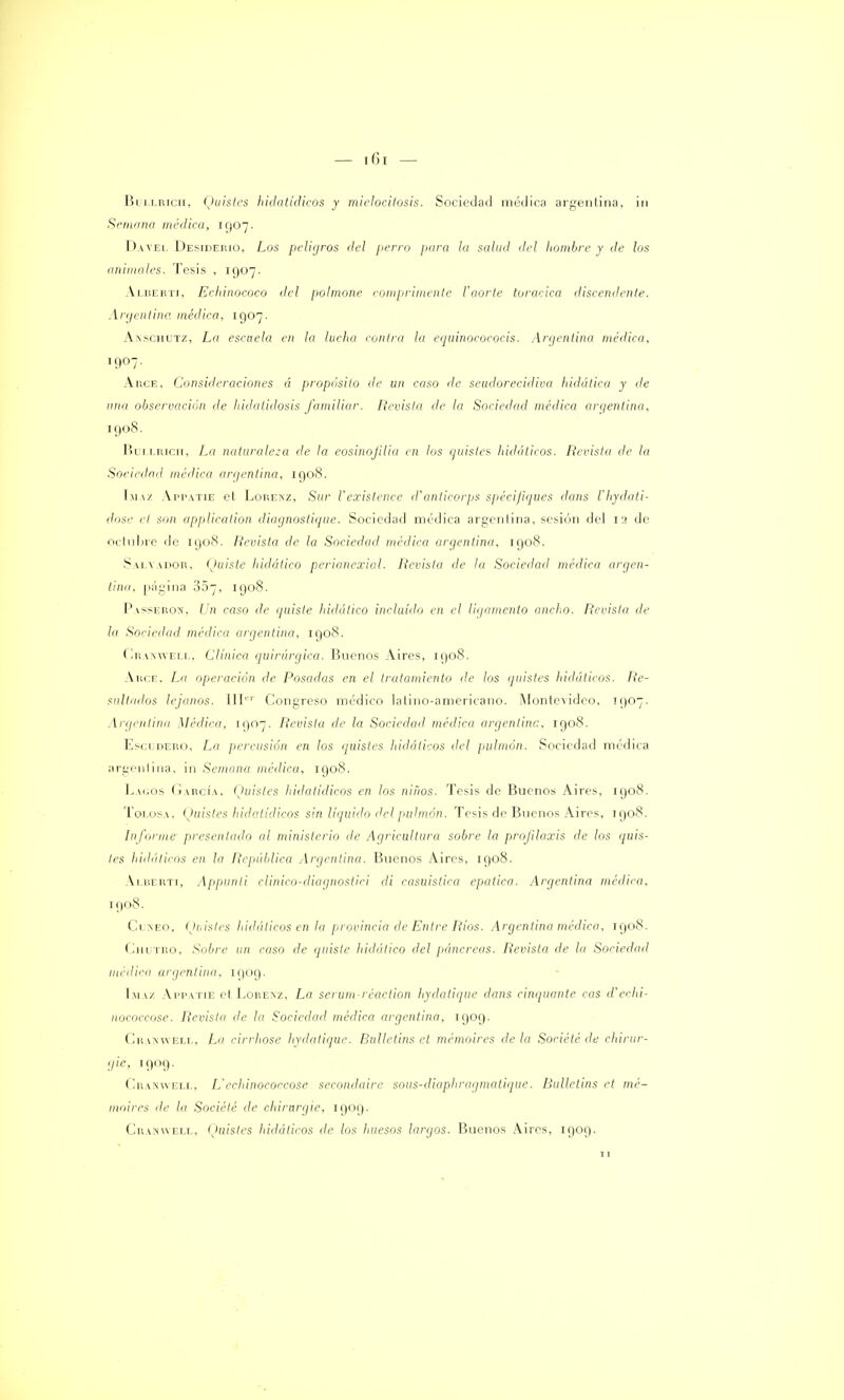 líi i uncu, Quistes hidatídicos y mielocitosis. Sociedad médica argentina, in Semana médica, 10,07. Daa'EL Desiderio, Los peligros del ¡ierro para la salud del hombre y de los animales. Tesis , 1907. Alberti, Echinococo del polmone comprimente l'aorte torácica discerniente. Argentina médica, 1907. Akschutz, La escuela en la lucha contra la equinocococis. Argentina médica, 1907. Arce, Consideraciones á propósito de un caso de seudorecidiva hidática y de una observación de hidatidosis familiar. Revista de la Sociedad médica argentina, 1908. Bullrich, La naturaleza de la eosinojilia en los quistes hidáticos. Revista de la Sociedad médica argentina, 1008. Appatie et Lorenz, Sur l'existencé d'anticorps spéci/iques dans Vhydati- dose el son applicalion diagnostique. Sociedad médica argentina, sesión del 12 de octubre de 1908. Revista de la Sociedad médica argentina, 1908. Salvador, Quiste liidático perianexial. Revista de la Sociedad médica argen- tina, página 807, 1908. Passercw, Un caso de quiste hidático incluido en el ligamento ancho. Revista de la Sociedad médica argentina, 1908. Cranwell, Clínica quirúrgica. Buenos Aires, 1908. Arce. La operación de Posa<las en el tratamiento de los quistes hidáticos. Re- sultados lejanos. IIIer Congreso médico latino-americano. Montevideo, ¡907. Argentina Médica, 1907. Revista de la Sociedad médica argentina, 1908. Escidero. La percusión en los quistes hidáticos del pulmón. Sociedad médica argentina, in Semana médica, 1908. Lagos García, (Juistes hidatídicos en los niíios. Tesis de Buenos Aires, 1908. ToLOSA, (Juistes hidatídicos sin líquido del pulmón. Tesis de Buenos Aires, IQ08. Informe presentado al ministerio de Agricultura sobre la profilaxis de los <¡uis- les hidáticos en la República Argentina. Buenos Aires, 1908. Alberti, Appunli clinico-diagnostici di casuística epatica. Argentina médica, 1908. Ci neo, Quistes hidáticos en la provincia de Entre Ríos. Argentina médica, 1908. Chutro, Sobre un caso de quiste liidático del páncreas. Revista de la Sociedad médica argentina, 1909. Imaz Appatie et Lorenz, La serum-réaction hydatique dans cinquante cas d'echi- nococcose. Revista de la Sociedad médica argentina, 1909. Cranwell, La cirrhose hydatique. Bulletins et mémoires déla Société de chirur- gie, 1909. Cranwell, L'echinococcose secondaire sous-diaphragmatique. Bulletins et mé- moires de la Société de chirargie, 1909. Cramweix, (Juistes hidáticos de los huesos largos. Buenos Aires, 1909. 11