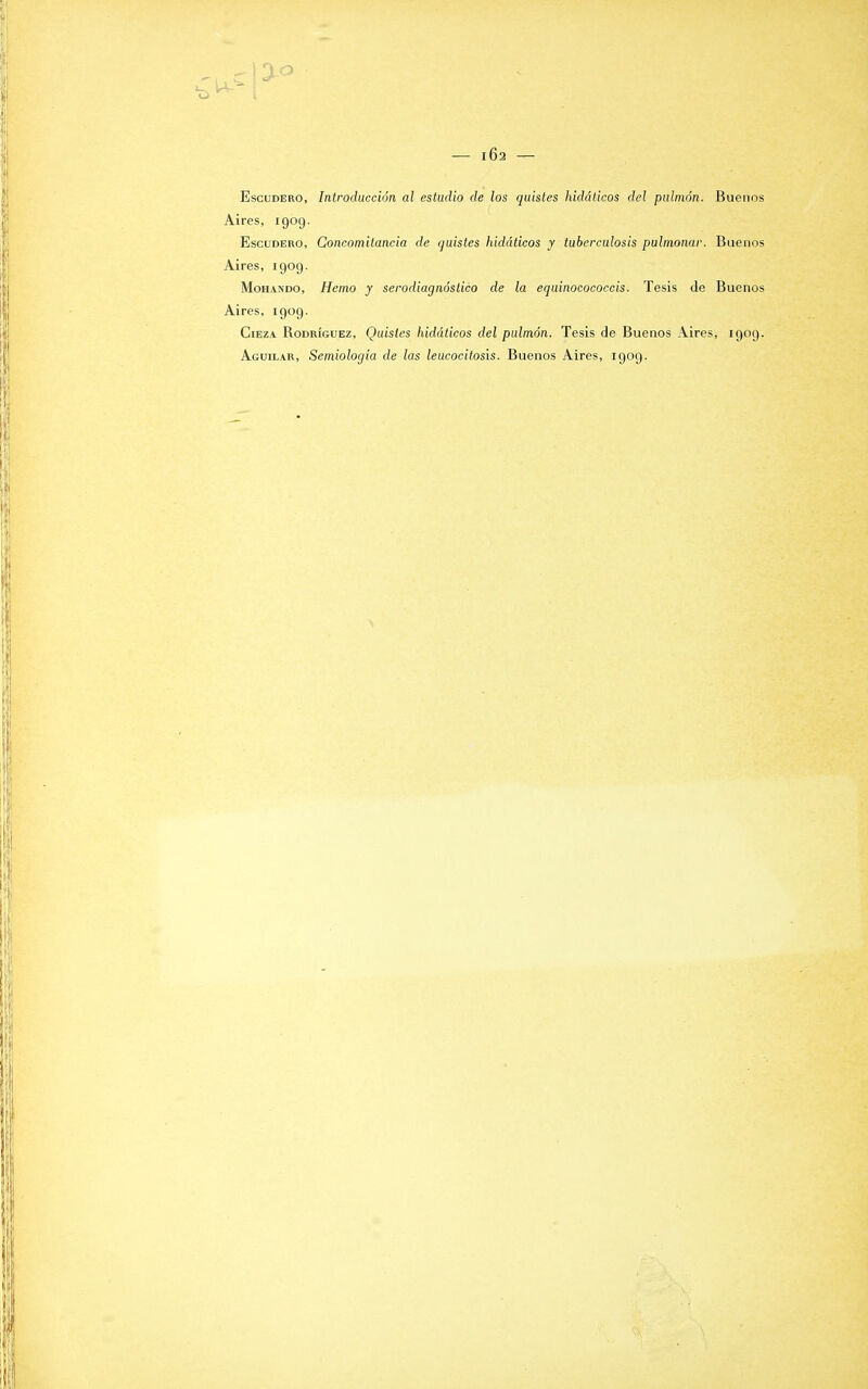 Escudero, Introducción al estudio de los quistes hidáticos del pulmón. Buenos Aires, 1909. Escudero, Concomitancia de quistes hidáticos y tuberculosis pulmonar. Buenos Aires, 1909. Mohando, Hemo y serodiagnóstico de la equinocococcis. Tesis de Buenos Aires, 1909. Ciez/V Rodríguez, Quistes hidáticos del pulmón. Tesis de Buenos Aires, 1909. Aguilar, Semiología de las leucocitosis. Buenos Aires, 1909.