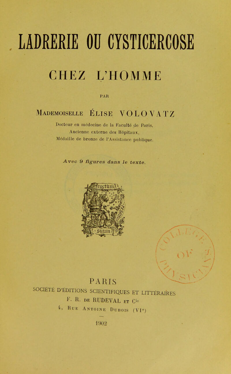 CHEZ L'HOMME PAR Mademoiselle ÉLISE VOLOVATZ Docteur en médecine de la Faculté de Paris, Ancienne externe des Hôpitaux, Médaille de bronze de l'Assistance publique. Avec 9 figures dans le texte. PARIS SOCIÉTÉ D'ÉDITIONS SCIENTIFIQUES ET LITTÉRAIRES F. R. de RUDEVAL et O 4> Bue Antoine Dubois (VIe) 1902