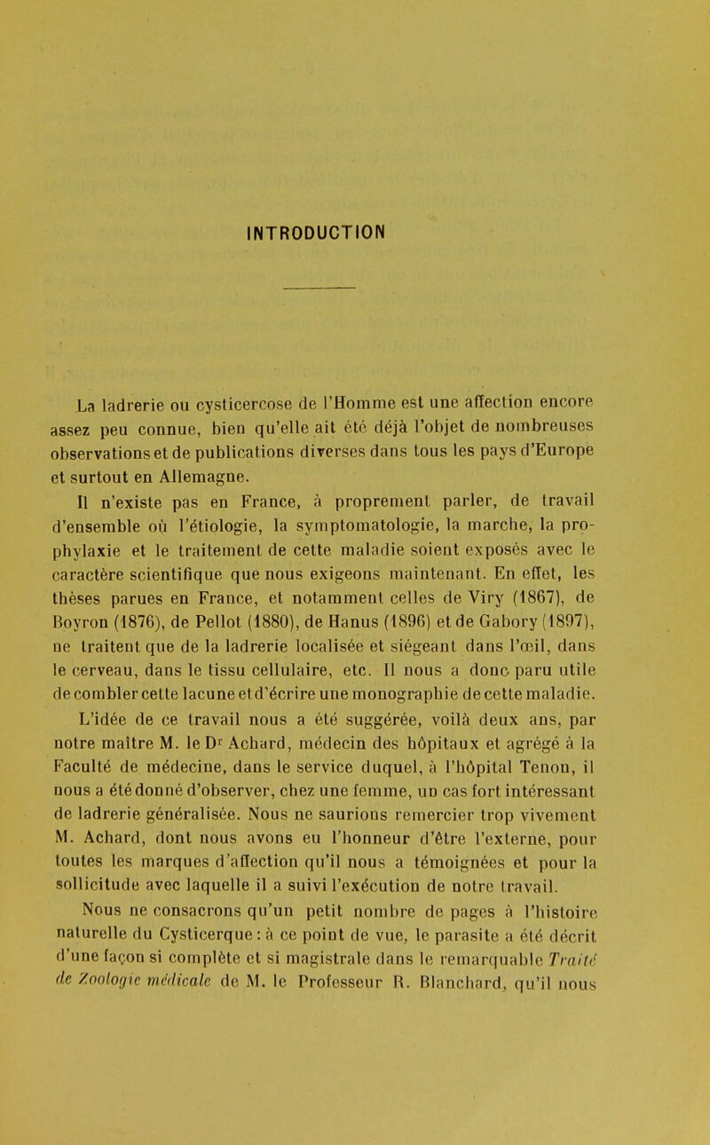 INTRODUCTION La ladrerie ou cysticercose de l'Homme est une affection encore assez peu connue, bien qu'elle ait été déjà l'objet de nombreuses observations et de publications diverses dans tous les pays d'Europe et surtout en Allemagne. Il n'existe pas en France, à proprement parler, de travail d'ensemble où l'étiologie, la symptomatologie, la marcbe, la pro- phylaxie et le traitement de cette maladie soient exposés avec le caractère scientifique que nous exigeons maintenant. En effet, les thèses parues en France, et notamment celles de Viry (1867), de Boyron (1876), de Pellot (1880), de Hanus (1896) et de Gabory (1897), ne traitent que de la ladrerie localisée et siégeant dans l'œil, dans le cerveau, dans le tissu cellulaire, etc. Il nous a donc paru utile de combler cette lacune et d'écrire une monographie de cette maladie. L'idée de ce travail nous a été suggérée, voilà deux ans, par notre maître M. le Dr Achard, médecin des hôpitaux et agrégé à la Faculté de médecine, dans le service duquel, à l'hôpital Tenon, il nous a été don né d'observer, chez une femme, un cas fort intéressant de ladrerie généralisée. Nous ne saurions remercier trop vivement M. Achard, dont nous avons eu l'honneur d'être l'externe, pour toutes les marques d'affection qu'il nous a témoignées et pour la sollicitude avec laquelle il a suivi l'exécution de notre travail. Nous ne consacrons qu'un petit nombre de pages à l'histoire naturelle du Cysticerque : à ce point de vue, le parasite a été décrit d'une façon si complète et si magistrale dans le remarquable Traité de Zoologie médicale de M. le Professeur R. Blanchard, qu'il nous