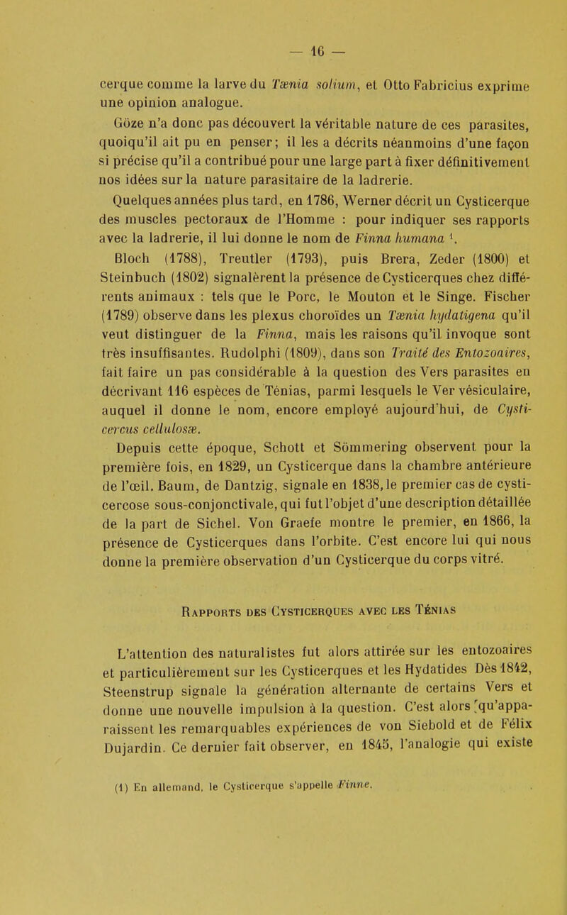 eerque comme la larve du Taenia solium, et Otto Fabricius exprime une opinion analogue. Goze n'a donc pas découvert la véritable nature de ces parasites, quoiqu'il ait pu en penser; il les a décrits néanmoins d'une façon si précise qu'il a contribué pour une large part à fixer définitivement nos idées sur la nature parasitaire de la ladrerie. Quelques années plus tard, en 1786, Werner décrit un Cysticerque des muscles pectoraux de l'Homme : pour indiquer ses rapports avec la ladrerie, il lui donne le nom de Finna humana K Bloch (1788), ïreutler (1793), puis Brera, Zeder (1800) et Steinbuch (1802) signalèrent la présence de Cysticerques chez diffé- rents animaux : tels que le Porc, le Mouton et le Singe. Fischer (1789) observe dans les plexus choroïdes un Taenia kydatigena qu'il veut distinguer de la Finna, mais les raisons qu'il invoque sont très insuffisantes. Rudolphi (1809), dans son Traité des Entozoaires, fait faire un pas considérable à la question des Vers parasites en décrivant 116 espèces de Ténias, parmi lesquels le Ver vésiculaire, auquel il donne le nom, encore employé aujourd'hui, de Cysti- cercus cellulosse. Depuis cette époque, Schott et Sômmering observent pour la première fois, en 1829, un Cysticerque dans la chambre antérieure de l'œil. Baum, de Dantzig, signale en 1838,1e premier cas de cysti- cercose sous-conjonctivale, qui fut l'objet d'une description détaillée de la part de Sichel. Von Graefe montre le premier, en 1866, la présence de Cysticerques dans l'orbite. C'est encore lui qui nous donne la première observation d'un Cysticerque du corps vitré. Rapports des Cysticerques avec les Ténias L'attention des naturalistes fut alors attirée sur les entozoaires et particulièrement sur les Cysticerques et les Hydatides Dès 1842, Steenstrup signale la génération alternante de certains Vers et donne une nouvelle impulsion à la question. C'est alors'qu'appa- raissent les remarquables expériences de von Siebold et de Félix Dujardin. Ce dernier fait observer, en 1845, l'analogie qui existe (1) En allemand, le Cysticerque s'appelle Filme,