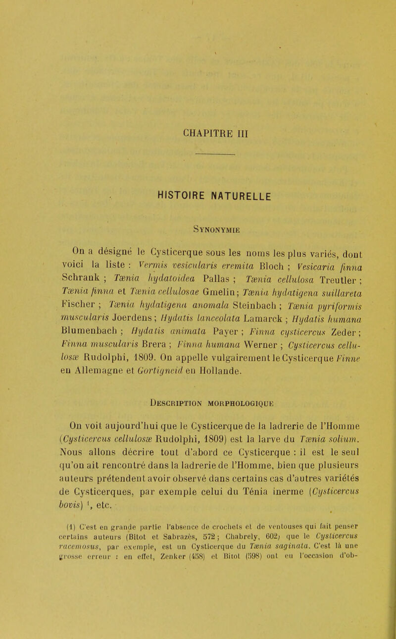 HISTOIRE NATURELLE Synonymie On a désigné le Gysticerque sous les noms les plus variés, dont voici la liste : V&rmis vesicularis eremita Bloch ; Vesicaria finna Schrank ; Taenia hydatoidea Pallas ; Taenia cellulosa Treutler ; Taenia finna et Taenia cellulosae Gmelin; Taenia hydatiyena suillareta Fischer; Taenia hydatigena anomala Steinbach ; Taenia py ri for mis muscularis Joerdens; Hydatis tanceolata Lamarck ; Hydatis liumana Blumenbach ; Hydatis animata Payer; Finna cysticercus Zeder ; Finna muscularis Brera ; Finna humana Werner ; Cysticercus cetlu- losae Rudolphi, 1809. On appelle vulgairement le Gysticerque Finne eu Allemagne et Gortigncid en Hollande. Description morphologique On voit aujourd'hui que le Gysticerque de la ladrerie de l'Homme (Cysticercus cellulosae Rudolphi, 1809) est la larve du Taenia solium. Nous allons décrire tout d'abord ce Gysticerque : il est le seul qu'on ait rencontré dans la ladrerie de l'Homme, bien que plusieurs auteurs prétendent avoir observé dans certains cas d'autres variétés de Cysticerques, par exemple celui du Ténia inerme [Cysticercus bovis) ', etc. (1) C'est en grande partie l'absence de crochets et de ventouses qui fait penser certains auteurs (Bitot et Sabrazès, 572; Chabrely, 602; que le Cyslicercus racenwsus, par exemple, est un Cysttcerque du Taenia saginata. C'est là une grosse erreur : en effet, Zenlser (458) et Ritol (598) ont eu l'occasion d'ob-