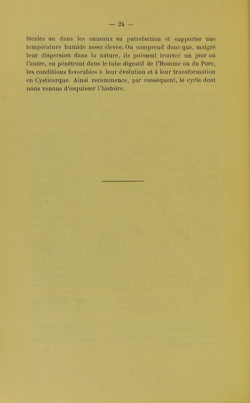 fécales ou daiis les anneaux en putréfaction et supporter une température humide assez élevée. On comprend donc que, malgré leur dispersion dans la nature, ils puissent trouver un jour ou l'autre, en pénétrant dans le tube digestif de l'Homme ou du Porc, les conditions favorables à leur évolution et à leur transformation en Cysticerque. Ainsi recommence, par conséquent, le cycle dont nous venons d'esquisser l'histoire.