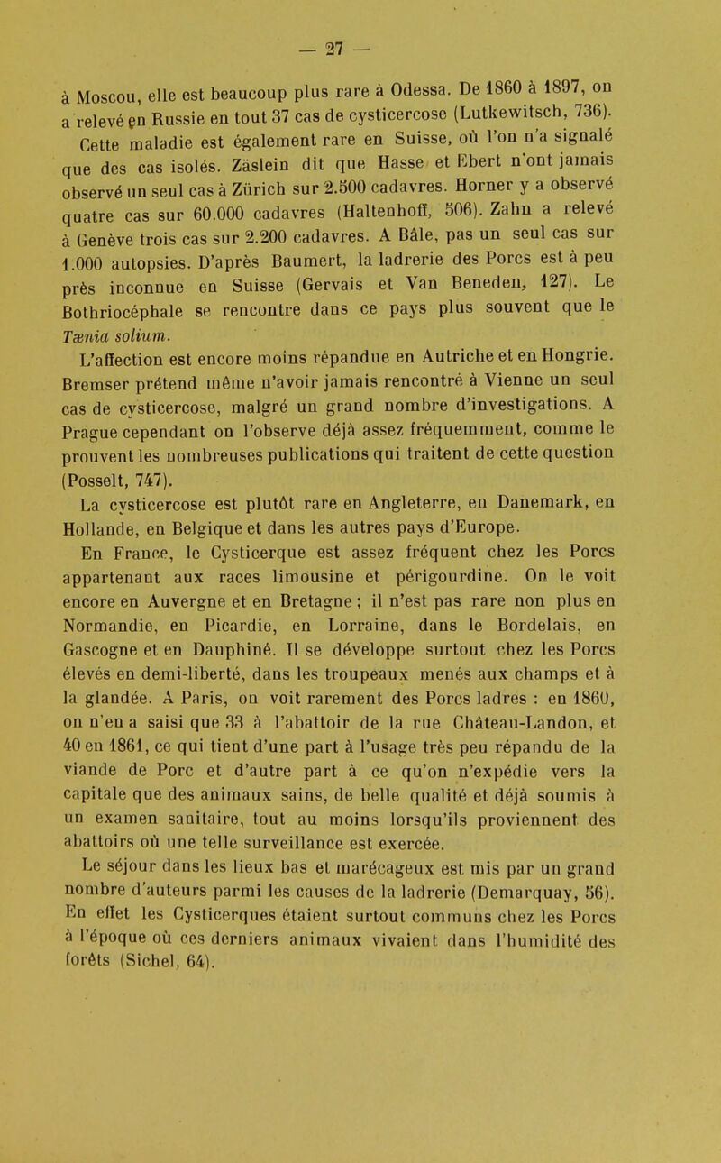 à Moscou, elle est beaucoup plus rare à Odessa. De 1860 à 1897, on a relevé en Russie en tout 37 cas de cysticercose (Lutkewitsch, 736). Cette maladie est également rare en Suisse, où l'on n'a signalé que des cas isolés. Zâslein dit que Hasse et Bbert n'ont jamais observé un seul cas à Zurich sur 2.800 cadavres. Horner y a observé quatre cas sur 60.000 cadavres (Haltenhoff, 306). Zahn a relevé à Genève trois cas sur 2.200 cadavres. A Bâle, pas un seul cas sur 1.000 autopsies. D'après Baumert, la ladrerie des Porcs est à peu près inconnue en Suisse (Gervais et Van Beneden, 127). Le Bothriocéphale se rencontre dans ce pays plus souvent que le Taenia solium. L'affection est encore moins répandue en Autriche et en Hongrie. Bremser prétend même n'avoir jamais rencontré à Vienne un seul cas de cysticercose, malgré un grand nombre d'investigations. A Prague cependant on l'observe déjà assez fréquemment, comme le prouvent les nombreuses publications qui traitent de cette question (Posselt, 747). La cysticercose est plutôt rare en Angleterre, en Danemark, en Hollande, en Belgique et dans les autres pays d'Europe. En France, le Cysticerque est assez fréquent chez les Porcs appartenant aux races limousine et périgourdine. On le voit encore en Auvergne et en Bretagne ; il n'est pas rare non plus en Normandie, en Picardie, en Lorraine, dans le Bordelais, en Gascogne et en Dauphiné. Il se développe surtout chez les Porcs élevés en demi-liberté, daus les troupeaux menés aux champs et à la glandée. A Paris, on voit rarement des Porcs ladres : en 1860, on n'en a saisi que 33 à l'abattoir de la rue Chàteau-Landon, et 40 en 1861, ce qui tient d'une part à l'usage très peu répandu de la viande de Porc et d'autre part à ce qu'on n'expédie vers la capitale que des animaux sains, de belle qualité et déjà soumis à un examen sanitaire, tout au moins lorsqu'ils proviennent des abattoirs où une telle surveillance est exercée. Le séjour dans les lieux bas et marécageux est mis par un grand nombre d'auteurs parmi les causes de la ladrerie (Demarquay, 36). En effet les Cysticerques étaient surtout communs chez les Porcs à l'époque où ces derniers animaux vivaient dans l'humidité des forêts (Sichel, 64).