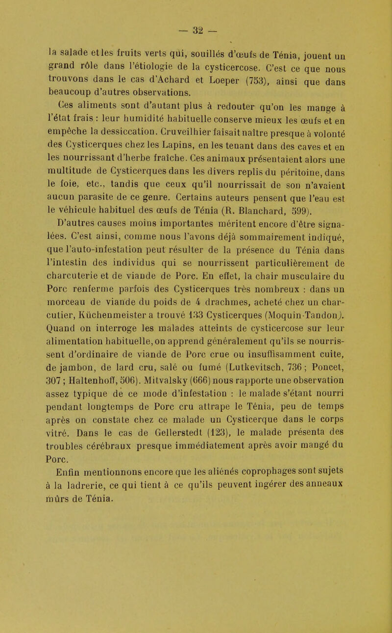 la salade et les fruits verts qui, souillés d'œufs de Ténia, jouent un grand rôle dans l'étiologie de la cysticercose. C'est ce que nous trouvons dans le cas d'Achard et Loeper (753), ainsi que dans beaucoup d'autres observations. Ces aliments sont d'autant plus à redouter qu'on les mange à l'état frais : leur humidité habituelle conserve mieux les œufs et en empêche la dessiccation. Cruveilhier faisait naître presque à volonté des Cysticerques chez les Lapins, en les tenant dans des caves et en les nourrissant d'herbe fraîche. Ces animaux présentaient alors une multitude de Cysticerques dans les divers replis du péritoine, dans le foie, etc., tandis que ceux qu'il nourrissait de son n'avaient aucun parasite de ce genre. Certains auteurs pensent que l'eau est le véhicule habituel des œufs de Ténia (R. Blanchard, 599). D'autres causes moins importantes méritent encore d'être signa- lées. C'est ainsi, comme nous l'avons déjà sommairement indiqué, que l'auto-infestation peut résulter de la présence du Ténia dans l'intestin des individus qui se nourrissent particulièrement de charcuterie et de viande de Porc. En effet, la chair musculaire du Porc renferme parfois des Cysticerques très nombreux : dans un morceau de viande du poids de 4 drachmes, acheté chez un char- cutier, Kûchenmeister a trouvé 133 Cysticerques (Moquin-Tandon). Quand on interroge les malades atteints de cysticercose sur leur alimentation habituelle,on apprend généralement qu'ils se nourris- sent d'ordinaire de viande de Porc crue ou insuffisamment cuite, de jambon, de lard cru, salé ou fumé (Lutkevitsch, 736 ; Poncet, 307 ; Haltenhofï, 506). Mitvalsky (666) nous rapporte une observation assez typique de ce mode d'infestation : le malade s'étant nourri pendant longtemps de Porc cru attrape le Ténia, peu de temps après on constate chez ce malade un Cysticerque dans le corps vitré. Dans le cas de Gellerstedt (123), le malade présenta des troubles cérébraux presque immédiatement après avoir mangé du Porc. Enfin mentionnons encore que les aliénés coprophages sont sujets à la ladrerie, ce qui tient à ce qu'ils peuvent ingérer des anneaux mûrs de Ténia.