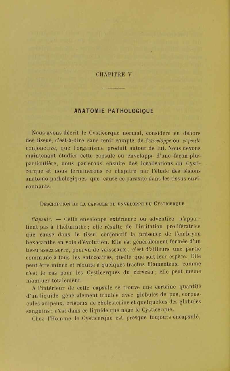 I CHAPITRE V ANATOMIE PATHOLOGIQUE Nous avons décrit le Cysticerque normal, considéré en dehors des tissus, c'est-à-dire sans tenir compte de l'enveloppe ou capsule conjonctive, que l'organisme produit autour de lui. Nous devons maintenant étudier celte capsule ou enveloppe, d'une façon plus particulière, nous parlerons ensuite des localisations du Cysti- cerque et nous terminerons ce chapitre par l'étude des lésions anatomo-pathologiques que cause ce parasite dans les tissus envi- ronnants. Description de la capsule ou enveloppe nu Cysticerque Capsule. — Cette enveloppe extérieure ou adventice n'appar- tient pas à l'helminthe; elle résulte de l'irritation prolifératrice que cause dans le tissu conjonctif la présence de l'embryon hexacanthe en voie d'évolution. Elle est généralement formée d'un tissu assez serré, pourvu de vaisseaux; c'est d'ailleurs une partie commune à tous les entozoaires, quelle que soit leur espèce. Elle peut être mince et réduite à quelques tractus filamenteux, comme c'est le cas pour les Cysticerques du cerveau ; elle peut même manquer totalement. A l'intérieur de cette capsule se trouve une certaine quantité d'un liquide généralement trouble avec globules de pus, corpus- cules adipeux, cristaux de cholestérine et quelquefois des globules sanguins ; c'est dans ce liquide que nage le Cysticerque. Chez l'Homme, le Cysticerque est presque toujours encapsulé,