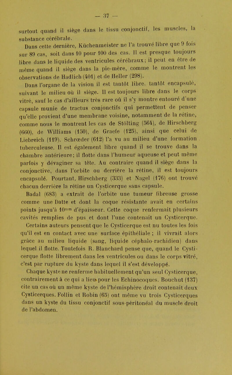 surtout quand il siège dans le tissu conjonctif, les muscles, la substance cérébrale. Dans cette dernière, Kûchenmeister ne l'a trouvé libre que 9 fois sur 89 cas, soit dans 10 pour 100 des cas. Il est presque toujours libre dans le liquide des ventricules cérébraux; il peut en être de même quand il siège dans la pie-mère, comme le montrent les observations de Hadlich (401) et de Heller (298). Dans l'organe de la vision il est tantôt libre, tantôt encapsulé, suivant le milieu où il siège. Il est toujours libre dans le corps vitré, sauf le cas d'ailleurs très rare où il s'y montre entouré d'une capsule munie de tractus conjonctifs qui permettent de penser qu'elle provient d'une membrane voisine, notamment de la rétine, comme nous le montrent les cas de Stôlting (564), de Hirschberg (660), de Williams (150), de Graefe (125), ainsi que celui de Liebreich (119). Schrœder (612) l'a vu au milieu d'une formation tuberculeuse. Il est également libre quand il se trouve dans la chambre antérieure; il flotte dans l'humeur aqueuse et peut même parfois y dévaginer sa tête. Au contraire quand il siège dans la conjonctive, dans l'orbite ou derrière la rétine, il est toujours encapsulé. Pourtant, Hirschberg (333) et Nagel (176) ont trouvé chacun derrière la rétine un Cysticerque sans capsule. Badal (683) a extrait de l'orbite une tumeur fibreuse grosse comme une Datte et dont la coque résistante avait en certains points jusqu'à 10mm d'épaisseur. Cette coque renfermait plusieurs cavités remplies de pus et dont l'une contenait un Cysticerque. Certains auteurs pensent que le Cysticerque est nu toutes les fois qu'il est en contact avec une surface épithéliale ; il vivrait alors grâce au milieu liquide (sang, liquide céphalo-rachidien) dans lequel il flotte. Toutefois R. Blanchard pense que, quand le Cysti- cerque flotte librement dans les ventricules ou dans le corps vitré, c'est par rupture du kyste dans lequel il s'est développé. Chaque kyste ne renferme habituellement qu'un seul Cysticerque, contrairement à ce qui a lieu»pour les Echinocoques. Bouchut (137) cite un cas où un même kyste de l'hémisphère droit contenait deux Cysticerques. Follin et Robin (65) ont même vu trois Cysticerques dans un kyste du tissu conjonctif sous-péritonéal du muscle droit de l'abdomen.