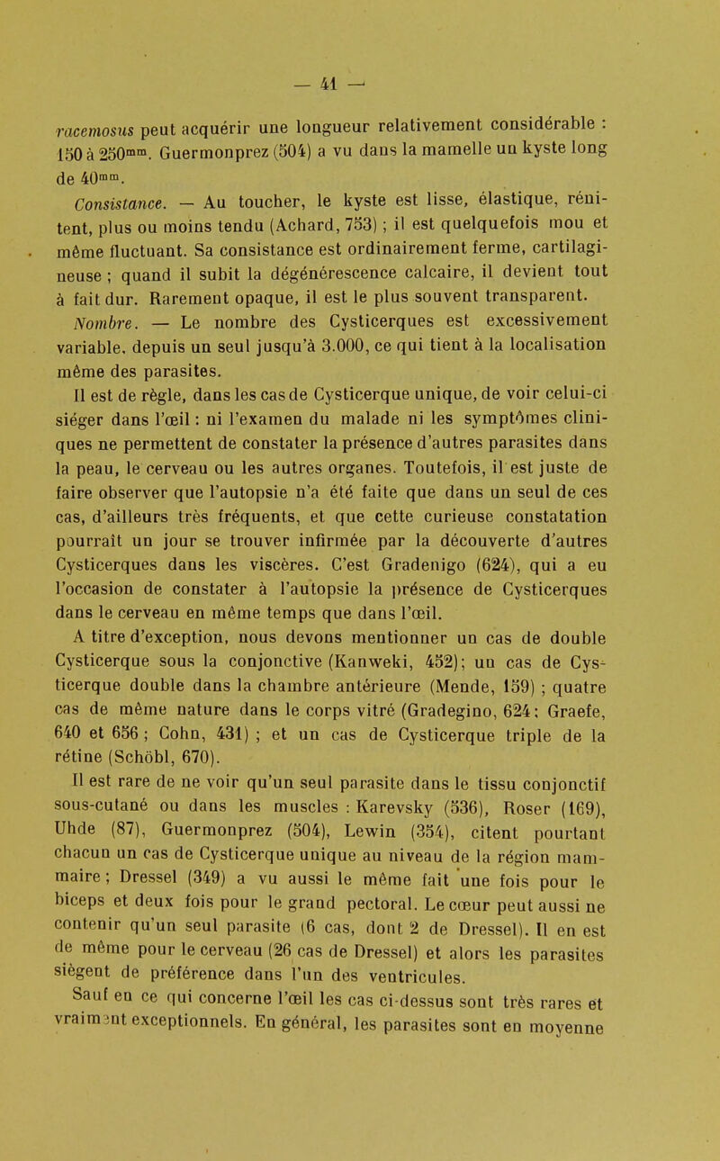racemosus peut acquérir une longueur relativement considérable : ISO à 250mm. Guermonprez (504) a vu dans la mamelle un kyste long de 40mm. Consistance. — Au toucher, le kyste est lisse, élastique, réni- tent, plus ou moins tendu (Achard, 753) ; il est quelquefois mou et même fluctuant. Sa consistance est ordinairement ferme, cartilagi- neuse ; quand il subit la dégénérescence calcaire, il devient tout à fait dur. Rarement opaque, il est le plus souvent transparent. Nombre. — Le nombre des Cysticerques est excessivement variable, depuis un seul jusqu'à 3.000, ce qui tient à la localisation même des parasites. Il est de règle, dans les cas de Cysticerque unique, de voir celui-ci siéger dans l'œil : ni l'examen du malade ni les symptômes clini- ques ne permettent de constater la présence d'autres parasites dans la peau, le cerveau ou les autres organes. Toutefois, il est juste de faire observer que l'autopsie n'a été faite que dans un seul de ces cas, d'ailleurs très fréquents, et que cette curieuse constatation pourrait un jour se trouver infirmée par la découverte d'autres Cysticerques dans les viscères. C'est Gradenigo (624), qui a eu l'occasion de constater à l'autopsie la présence de Cysticerques dans le cerveau en même temps que dans l'œil. A titre d'exception, nous devons mentionner un cas de double Cysticerque sous la conjonctive (Kanweki, 452); un cas de Cys- ticerque double dans la chambre antérieure (Mende, 159) ; quatre cas de même nature dans le corps vitré (Gradegino, 624; Graefe, 640 et 656 ; Cohn, 431) ; et un cas de Cysticerque triple de la rétine (Schôbl, 670). Il est rare de ne voir qu'un seul parasite dans le tissu conjonctif sous-cutané ou dans les muscles : Karevsky (536), Roser (169), Uhde (87), Guermonprez (504), Lewin (354), citent pourtant chacun un cas de Cysticerque unique au niveau de la région mam- maire ; Dressel (349) a vu aussi le même fait une fois pour le biceps et deux fois pour le grand pectoral. Le cœur peut aussi ne contenir qu'un seul parasite (6 cas, dont 2 de Dressel). Il en est de même pour le cerveau (26 cas de Dressel) et alors les parasites siègent de préférence dans l'un des ventricules. Sauf en ce qui concerne l'œil les cas ci-dessus sont très rares et vraimmt exceptionnels. En général, les parasites sont en moyenne