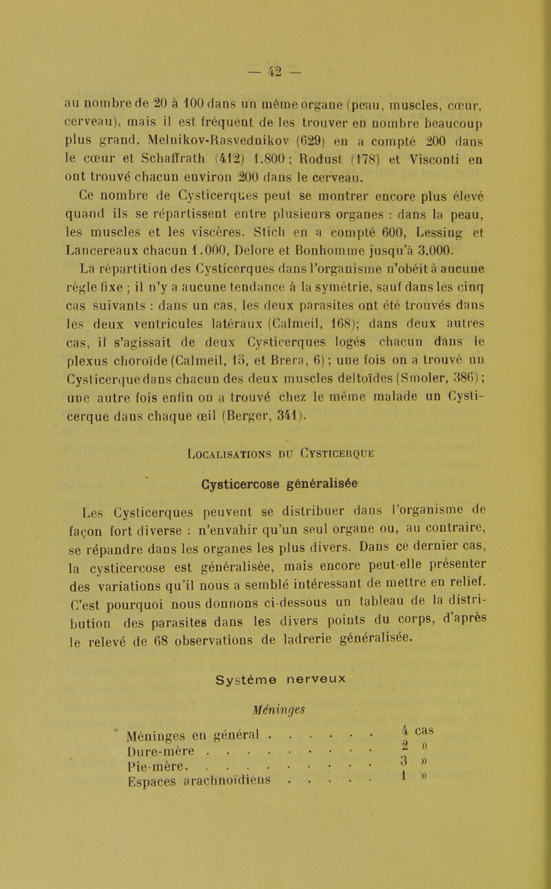 ;iti nombre de 20 à 100 dans un même organe (peau, muscles, cœur, cerveau), mais il est fréquent de les trouver en nombre beaucoup plus grand. Melnikov-Rasvednikov (029) eu a compté 200 dans le cœur et Scbalîrath (412) 1.800; Rodust (US) et Visconti en ont trouvé chacun environ 200 dans le cerveau. Ce nombre de Cyslicerques peut se montrer encore plus élevé quand ils se répartissent entre plusieurs organes : dans la peau, les muscles et les viscères. Stich en a compté 600, Lessing et Lancereaux chacun 1.000, Delore et Bonhomme jusqu'à 3.000. La répartition des Cysticerques dans l'organisme n'obéit à aucune règle fixe ; il n'y a aucune tendance à la symétrie, sauf dans les cinq cas suivants : dans un cas, les deux parasites ont été trouvés dans les deux ventricules latéraux (Calmeil, 168); dans deux autres cas, il s'agissait de deux Cysticerques logés chacun dans le plexus choroïde (Calmeil, to, et Brera, 6); une fois on a trouvé un Cyslicerquedans chacun des deux muscles deltoïdes (Smoler, 386)'; une autre fois enfin on a trouvé chez le même malade un Cysli- cerque dans chaque œil (Berger, 341). Les Cysticerques peuvent se distribuer dans l'organisme de façon fort diverse : n'envahir qu'un seul organe ou, au contraire, se répandre dans les organes les plus divers. Dans ce dernier cas, la cysticercose est généralisée, mais encore peut-elle présenter des variations qu'il nous a semblé intéressant de mettre en relief. C'est pourquoi nous donnons ci-dessous un tableau de la distri- bution des parasites dans les divers points du corps, d'après le relevé de 68 observations de ladrerie généralisée. Localisations du Cysticerque Cysticercose généralisée Système nerveux Méninges Méninges en général . Dure-mère . . . . Pie-mère Espaces arachnoïdiens 4 cas 2 » 3 » 1 »