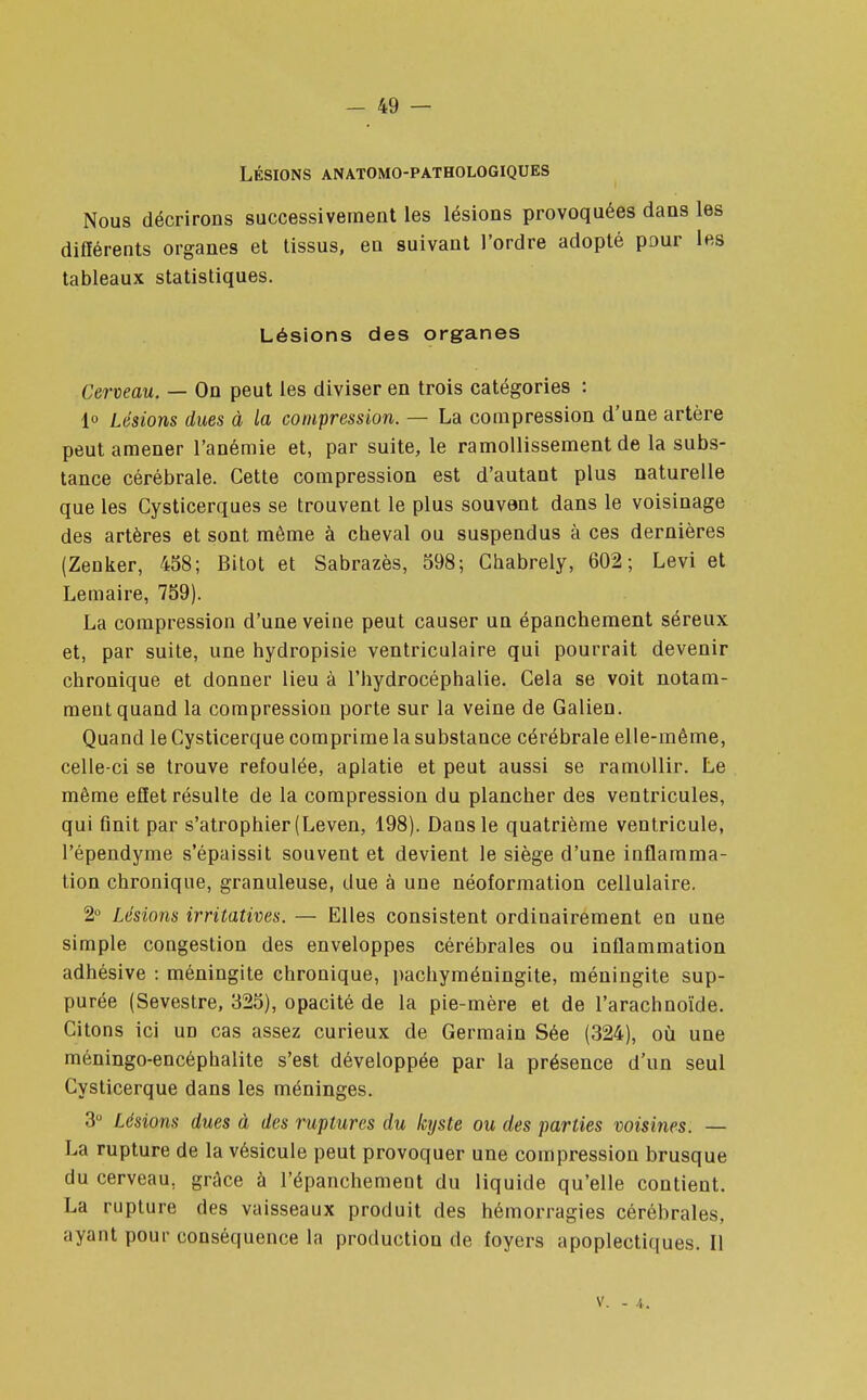 LÉSIONS ANATOMO-PATHOLOGIQUES Nous décrirons successivement les lésions provoquées dans les différents organes et tissus, en suivant l'ordre adopté pour les tableaux statistiques. Lésions des organes Cerveau. — On peut les diviser en trois catégories : 1° Lésions dues à la compression. — La compression d'une artère peut amener l'anémie et, par suite, le ramollissement de la subs- tance cérébrale. Cette compression est d'autant plus naturelle que les Cysticerques se trouvent le plus souvent dans le voisinage des artères et sont même à cbeval ou suspendus à ces dernières (Zenker, 458; Bitot et Sabrazès, 598; Ghabrely, 602; Levi et Lemaire, 759). La compression d'une veine peut causer un épanchement séreux et, par suite, une hydropisie ventriculaire qui pourrait devenir chronique et donner lieu à l'hydrocéphalie. Cela se voit notam- ment quand la compression porte sur la veine de Galien. Quand le Cysticerque comprime la substance cérébrale elle-même, celle-ci se trouve refoulée, aplatie et peut aussi se ramollir. Le même effet résulte de la compression du plancher des ventricules, qui finit par s'atrophier (Leven, 198). Dans le quatrième ventricule, l'épendyme s'épaissit souvent et devient le siège d'une inflamma- tion chronique, granuleuse, due à une néoformation cellulaire. 2° Lésions irritatives. — Elles consistent ordinairement en une simple congestion des enveloppes cérébrales ou inflammation adhésive : méningite chronique, pachyméningite, méningite sup- purée (Sevestre, 325), opacité de la pie-mère et de l'arachnoïde. Citons ici un cas assez curieux de Germain Sée (324), où une méningo-encéphalite s'est développée par la présence d'un seul Cysticerque dans les méninges. 3° Lésions dues à des ruptures du kyste ou des parties voisines. — La rupture de la vésicule peut provoquer une compression brusque du cerveau, grâce à l'épanchement du liquide qu'elle contient. La rupture des vaisseaux produit des hémorragies cérébrales, ayant pour conséquence la production de foyers apoplectiques. Il V. - 4.