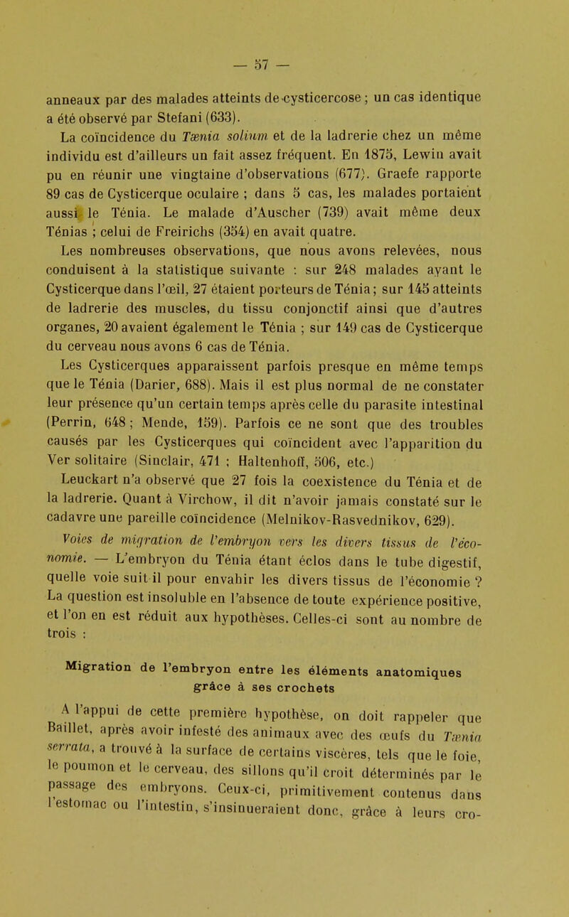 anneaux par des malades atteints decysticercose ; un cas identique a été observé par Stefani (633). La coïncidence du Taenia solinm et de la ladrerie chez un même individu est d'ailleurs un fait assez fréquent. En 1875, Lewiu avait pu en réunir une vingtaine d'observations (677). Graefe rapporte 89 cas de Cysticerque oculaire ; dans 5 cas, les malades portaient aussi le Ténia. Le malade d'Auscher (739) avait même deux Ténias ; celui de Freirichs (354) en avait quatre. Les nombreuses observations, que nous avons relevées, nous conduisent à la statistique suivante : sur 248 malades ayant le Cysticerque dans l'œil, 27 étaient porteurs de Ténia ; sur 145 atteints de ladrerie des muscles, du tissu conjonctif ainsi que d'autres organes, 20 avaient également le Ténia ; sur 149 cas de Cysticerque du cerveau nous avons 6 cas de Ténia. Les Cysticerques apparaissent parfois presque en même temps que le Ténia (Darier, 688). Mais il est plus normal de ne constater leur présence qu'un certain temps après celle du parasite intestinal (Perrin, 648 ; Mende, 159). Parfois ce ne sont que des troubles causés par les Cysticerques qui coïncident avec l'apparition du Ver solitaire (Sinclair, 471 ; Haltenhofï, 506, etc.) Leuckart n'a observé que 27 fois la coexistence du Ténia et de la ladrerie. Quant à Virchow, il dit n'avoir jamais constaté sur le cadavre une pareille coïncidence (Melnikov-Rasvednikov, 629). Voies de migration de l'embryon vers les divers tissus de l'éco- nomie. — L'embryon du Ténia étant éclos dans le tube digestif, quelle voie suit il pour envahir les divers tissus de l'économie ? La question est insoluble en l'absence de toute expérience positive, et l'on en est réduit aux hypothèses. Celles-ci sont au nombre de trois : Migration de l'embryon entre les éléments anatomiques grâce à ses crochets A l'appui de cette première hypothèse, on doit rappeler que Baillet, après avoir infesté des animaux avec des œufs du T;enia serrala, a trouvé à la surface de certains viscères, tels que le foie le poumon et le cerveau, des sillons qu'il croit déterminés par le passage des embryons. Ceux-ci, primitivement contenus dans 1 estomac ou l'intestin, s'insinueraient donc, grâce à leurs cro-