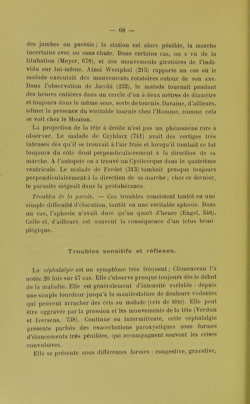 des jambes ou parésie ; la station est alors pénible, la marche incertaine avec ou sans chute. Dans certains cas, on a vu de la titubation (Meyer, 678), et des mouvements giratoires de l'indi- vidu sur lui-même. Ainsi Westphal (215) rapporte un cas où le malade exécutait des mouvements rotatoires autour de son axe. Dans l'observation de Jacobi (232), le malade tournait pendant des heures entières dans un cercle d'un à deux mètres de diamètre et toujours dans le même seus, sorte de tournis. Davaine, d'ailleurs, admet la présence du véritable tournis chez l'Homme, comme cela se voit chez le Mouton. La projection de la tête à droite n'est pas un phénomène rare à observer. Le malade de Czyhlarz (741) avait des vertiges très intenses dès qu'il se trouvait à l'air frais et lorsqu'il tombait ce fut toujours du côté droit perpendiculairement à la direction de sa marche. A l'autopsie on a trouvé un Cysticerque dans le quatrième ventricule. Le malade de Fredet (313) tombait presque toujours perpendiculairement à la direction de sa marche ; chez ce dernier, le parasite siégeait dans la protubérance. Troubles la parole. — Ces troubles consistent tantôt en une simple dilliculté d'élocution, tantôt eu une véritable aphasie. Dans un cas, l'aphasie n'avait duré qu'un quart d'heure (Engel, 548). Celle-ci, d'ailleurs, est souvent la conséquence d'un ictus hémi- plégique. Troubles sensitifs et réflexes. La céphalalgie est un symptôme très fréquent; Clémenceau l'a notée 20 fois sur 47 cas. Elle s'observe presque toujours dès le début de la maladie. Elle est généralement d'intensité variable : depuis une simple lourdeur jusqu'à la manifestation de douleurs violentes qui peuvent arracher des cris au malade (cris de tête). Elle peut être aggravée parla pression et les mouvements delà tête (Verdun et Iversens, 738). Continue ou intermittente, cette céphalalgie présente parfois des exacerbations paroxystiques sous formes d'élancements très pénibles, qui accompagnent souvent les crises convulsives. Elle se présente sous différentes formes : congestive, gravative,