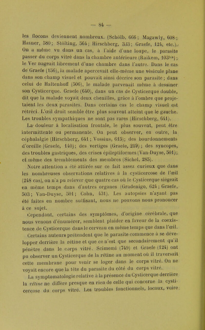 les ilocons deviennent nombreux. (Sckôlb, 666 ; Magawly, 608 ; Hasner, 58U; Stolting, 564; Hirschberg, 333; Graefe, 124, etc.). On a même vu dans un cas, à laide d'une loupe, le parasite passer du corps vitré dans la chambre antérieure (Raikem, 103bis) ; le Ver nageait librement d'une chambre dans l'autre. Dans le cas dé Graefe (156), la malade apercevait elle-même une vésicule plane dans son champ visuel et pouvait ainsi décrire son parasite ; dans celui de Haltenhoff (506), le malade parvenait même à dessiner son Cysticerque. Graefe (640), dans un cas de Gysticerque double, dit que la malade voyait deux chenilles, grâce à l'ombre que proje- taient les deux parasites. Dans certains cas le champ visuel est rétréci. L'œil droit semble être plus souvent atteint que le gauche. Les troubles sympathiques ne sont pas rares (Hirschberg, 641). La- douleur à localisation frontale, le plus souvent, peut être intermittente ou permanente. On peut observer, en outre, la céphalalgie (Hirschberg, 641 ; Vossius, 615); des bourdonnements d'oreille (Graefe, 140); des vertiges (Graefe, 219) ; des syncopes, des troubles gastriques, des crises épileptiformes (Van-Duyse, 501); et même des tremblements des membres (Sichel, 285). Notre attention a été attirée sur ce fait assez curieux que dans les nombreuses observations relatives à la cysticercose de l'œil (248 cas), on n'a pu relever que quatre cas où le Cysticerque siégeait en même temps dans d'autres organes (Gradenigo, 624 ; Graefe, 503; Van-Duyse, 501; Cohn, 431). Les autopsies n'ayant pas été faites eu nombre suifisant, nous ne pouvons nous prononcer à ce sujet. Cependant, certains des symptômes, d'origine cérébrale, que nous venons d'énumérer, semblent plaider en faveur de la coexis- tence de Cysticerque dans le cerveau en même temps que dans l'œil. Certains auteurs prétendent que le parasite commence à se déve- lopper derrière la rétine et que ce n'est que secondairement qu'il pénètre dans le corps vitré. Scimemi (74!)) et Graefe (124) ont pu observer un Cysticerque de la rétine au moment où il traversait cette membrane pour venir se loger dans le corps vitré. On ne voyait encore que la tête du parasite du côté du corps vitré. La symptomatologie relative à la présence du Cysticerque derrière la réline ne diffère presque en rien de celle qui concerne la cysti- cercose du corps vitré. Les troubles fonctionnels, locaux, voire