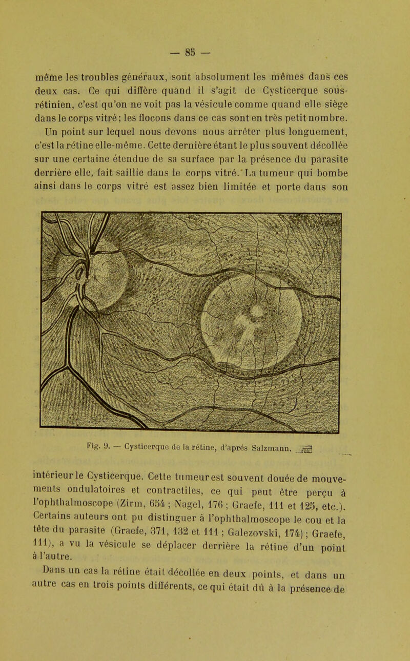 - 88 - même les troubles généraux, sont absolument les mêmes dans ces deux cas. Ce qui diffère quand il s'agit de Cysticerque sous- rétinien, c'est qu'on ne voit pas la vésicule comme quand elle siège dans le corps vitré; les flocons dans ce cas sont en très petit nombre. Un point sur lequel nous devons uous arrêter plus longuement, c'est la rétine elle-même. Cette dernière étant le plus souvent décollée sur une certaine étendue de sa surface par la présence du parasite derrière elle, fait saillie dans le corps vitré.'La tumeur qui bombe ainsi dans le corps vitré est assez bien limitée et porte dans son Fig. 9. — Cysticerque de la rétine, d'après Salzmann. jgj intérieur le Cysticerque. Cette tumeur est souvent douée de mouve- ments ondulatoires et contractiles, ce qui peut être perçu à l'ophthalmoscope (Zirm, 654; Nagel, 176; Graefe, 111 et 125, etc.). Certains auteurs ont pu distinguer à l'ophthalmoscope le cou et la tête du parasite (Graefe, 371, 132 et 111 ; Galezovski, 174) ; Graefe, 111), a vu la vésicule se déplacer derrière la rétiue d'un point à l'autre. Dans un cas la rétine était décollée en deux points, et dans un autre cas en trois points différents, ce qui était dû à la présence de