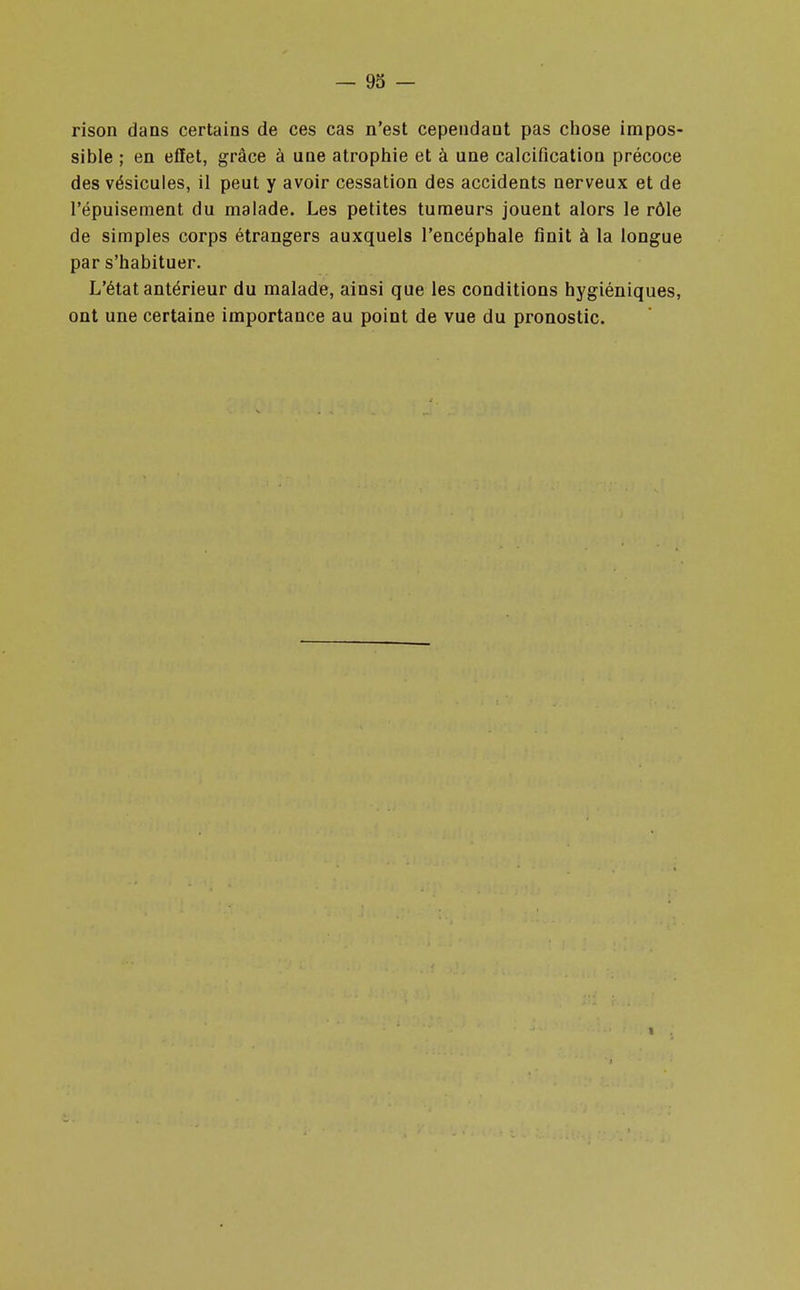 rison dans certains de ces cas n'est cependant pas chose impos- sible ; en effet, grâce à une atrophie et à une calcification précoce des vésicules, il peut y avoir cessation des accidents nerveux et de l'épuisement du malade. Les petites tumeurs jouent alors le rôle de simples corps étrangers auxquels l'encéphale finit à la longue par s'habituer. L'état antérieur du malade, ainsi que les conditions hygiéniques, ont une certaine importance au point de vue du pronostic.