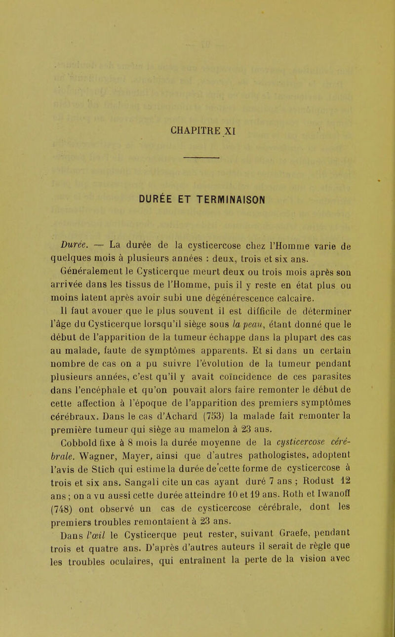 DURÉE ET TERMINAISON Durée. — La durée de la cysticercose chez l'Homme varie de quelques mois à plusieurs années : deux, trois et six ans. Généralement le Cysticerque meurt deux ou trois mois après son arrivée dans les tissus de l'Homme, puis il y reste en état plus ou moins latent après avoir subi une dégénérescence calcaire. Il faut avouer que le plus souvent il est difficile de déterminer l'âge du Cysticerque lorsqu'il siège sous la peau, étant donné que le début de l'apparition de la tumeur échappe dans la plupart des cas au malade, faute de symptômes apparents. Et si dans un certain nombre de cas on a pu suivre l'évolution de la tumeur pendant plusieurs années, c'est qu'il y avait coïncidence de ces parasites dans l'encéphale et qu'on pouvait alors faire remonter le début de cette affection à l'époque de l'apparition des premiers symptômes cérébraux. Dans le cas d'Achard (753) la malade fait remonter la première tumeur qui siège au mamelon à 23 ans. Cobbold fixe à 8 mois la durée moyenne de la cysticercose céré- brale. Wagner, Mayer, ainsi que d'autres pathologistes, adoptent l'avis de Stich qui estime la durée de'cette forme de cysticercose à trois et six ans. Sangali cite un cas ayant duré 7 ans ; Rodust 12 ans ; on a vu aussi cette durée atteindre 10 et 19 ans. Roth et Ivvanofï (748) ont observé un cas de cysticercose cérébrale, dont les premiers troubles remontaient à 23 ans. Dans l'œil le Cysticerque peut rester, suivant Graefe, pendant trois et quatre ans. D'après d'autres auteurs il serait de règle que les troubles oculaires, qui entraînent la perte de la vision avec