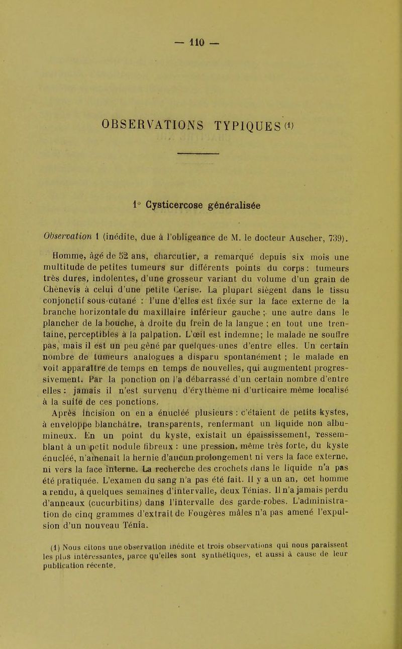 OBSERVATIONS TYPIQUES W 1° Gysticercose généralisée Observation l (inédite, due à l'obligeance de M. le docteur Auscher, 739). Homme, âgé de 52 ans, charcutier, a remarqué depuis six mois une multitude de petites tumeurs sur diflérents points du corps: tumeurs très dures, indolentes, d'une grosseur variant du volume d'un grain de Chènevis à celui d'une petite Cerise. La plupart siègent dans le tissu conjonclif sous-cutané : l'une d'elles est fixée sur la face externe de la branche horizontale du maxillaire inférieur gauche; une autre dans le plancher de la bouche, à droite du frein de la langue ; en tout une tren- taine, perceptibles à la palpation. L'œil est indemne; le malade ne souffre pas, mais il est un peu gêné par quelques-unes d'entre elles. Un certain nombre de tumeurs analogues a disparu spontanément ; le malade en voit apparaître de temps en temps de nouvelles, qui augmentent progres- sivement. Par la ponction on l'a débarrassé d'un certain nombre d'entre elles: jamais il n'est survenu d'érythème ni d'urticaire même localisé à la suite de ces ponctions. Après incision on en a énucléé plusieurs : c'étaient de petits kystes, à enveloppe blanchâtre, transparents, renfermant un liquide non albu- mineux. En un point du kyste, existait un épaississement, ïessem- blant à un petit nodule fibreux : une pression, même très forte, du kyste énucléé, n'amenait la hernie d'aucun prolongement ni vers la face externe, ni vers la face interne. La recherche des crochets dans le liquide n'a pas été pratiquée. L'examen du sang n'a pas été fait. Il y a un an, cet homme a rendu, à quelques semaines d'intervalle, deux Ténias. 11 n'a jamais perdu d'anneaux (cucurbitins) dans l'intervalle des garde-robes. L'administra- tion de cinq grammes d'extrait de Fougères mâles n'a pas amené l'expul- sion d'un nouveau Ténia. (1) Nous citons une observation inédite et trois observations qui nous paraissent les plus intéressantes, parce qu'elles sont synthétiques, et aussi à cause de leur publication récente.