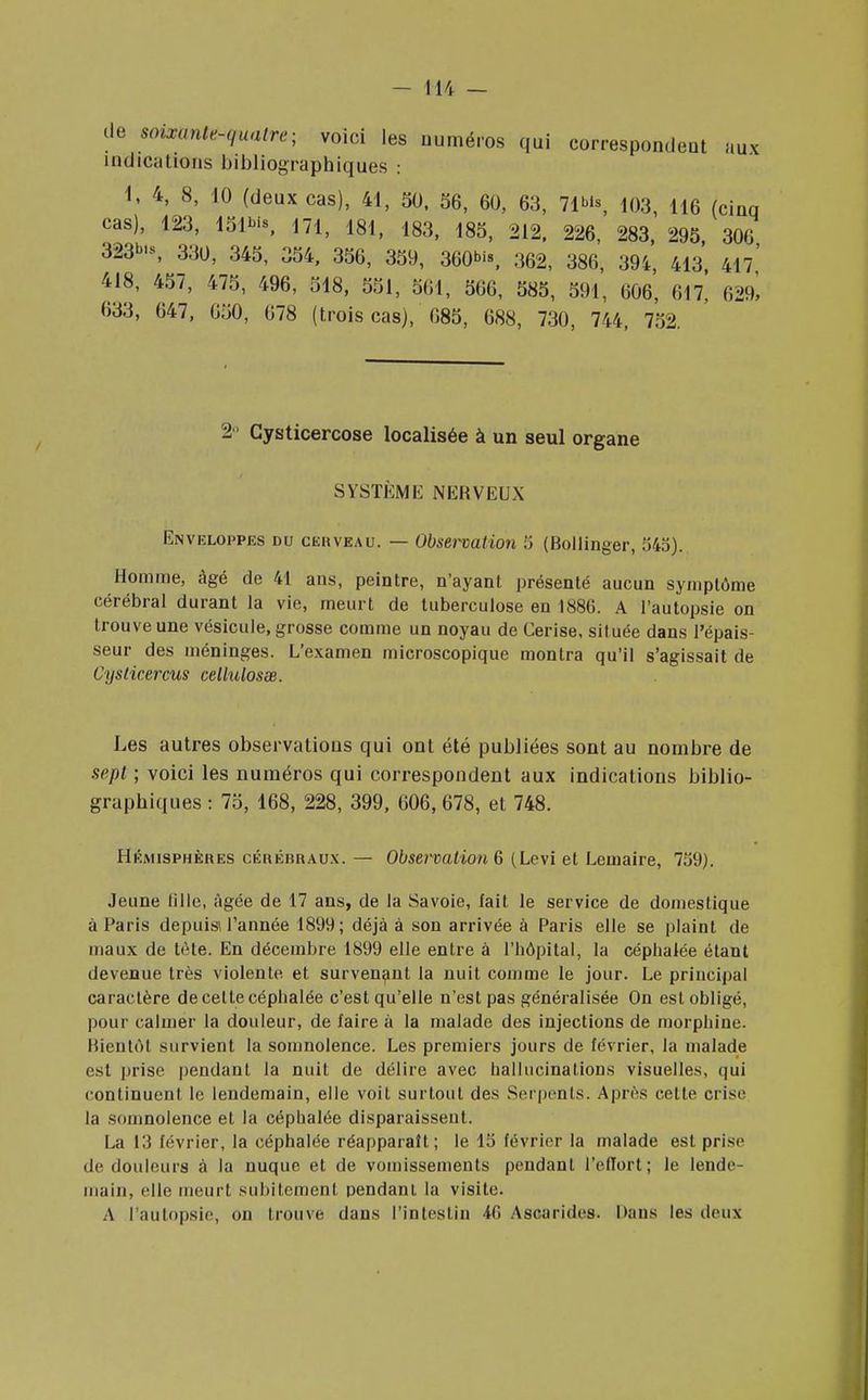 cle mixanWquatre- voici les numéros qui correspondeut aux indications bibliographiques : 1, 4, 8, 10 (deux cas), 41, 50, 56, 60, 63, 71», 103, 116 (cinq cas), 123, 151*, 171, 181, 183, 185, 212, 226, 283, 295 306 323*, 330, 345, 354, 356, 359, 360*, 362, 386, 394, 413 41?' 418, 457, 475, 496, 518, 551, 561, 566, 585, 591, 606, 617, 629^ 633, 647, 050, 678 (trois cas), 685, 688, 730, 744, 752. 2° Cysticercose localisée à un seul organe SYSTÈME NERVEUX Enveloppes du cerveau. — Observation 5 (Bollinger, 545). Homme, âgé de 41 ans, peintre, n'ayant présenté aucun symptôme cérébral durant la vie, meurt de tuberculose en 1886. A l'autopsie on trouve une vésicule, grosse comme un noyau de Cerise, située dans l'épais- seur des méninges. L'examen microscopique montra qu'il s'agissait de Cyslicercus cellulosœ. Les autres observations qui ont été publiées sont au nombre de sept ; voici les numéros qui correspondent aux indications biblio- graphiques : 75, 168, 228, 399, 606, 678, et 748. Hémisphères cérébraux. — Observation 6 (Levi et Lemaire, 759). Jeune (ille, âgée de 17 ans, de la Savoie, fait le service de domestique à Paris depuis l'année 1899; déjà à son arrivée à Paris elle se plaint de maux de tète. En décembre 1899 elle entre à l'hôpital, la céphalée étant devenue très violente, et survenant la nuit comme le jour. Le principal caractère de celte céphalée c'est qu'elle n'est pas généralisée On est obligé, pour calmer la douleur, de faire à la malade des injections de morphine. Bientôt survient la somnolence. Les premiers jours de février, la malade est prise pendant la nuit de délire avec hallucinations visuelles, qui continuent le lendemain, elle voit surtout des Serpents. Après cette crise la somnolence et la céphalée disparaissent. La 13 février, la céphalée réapparaît; le 15 février la malade est prise de douleurs à la nuque et de vomissements pendant l'effort; le lende- main, elle meurt subitement pendant la visite. A l'autopsie, on trouve dans l'intestin 46 Ascarides. Dans les deux