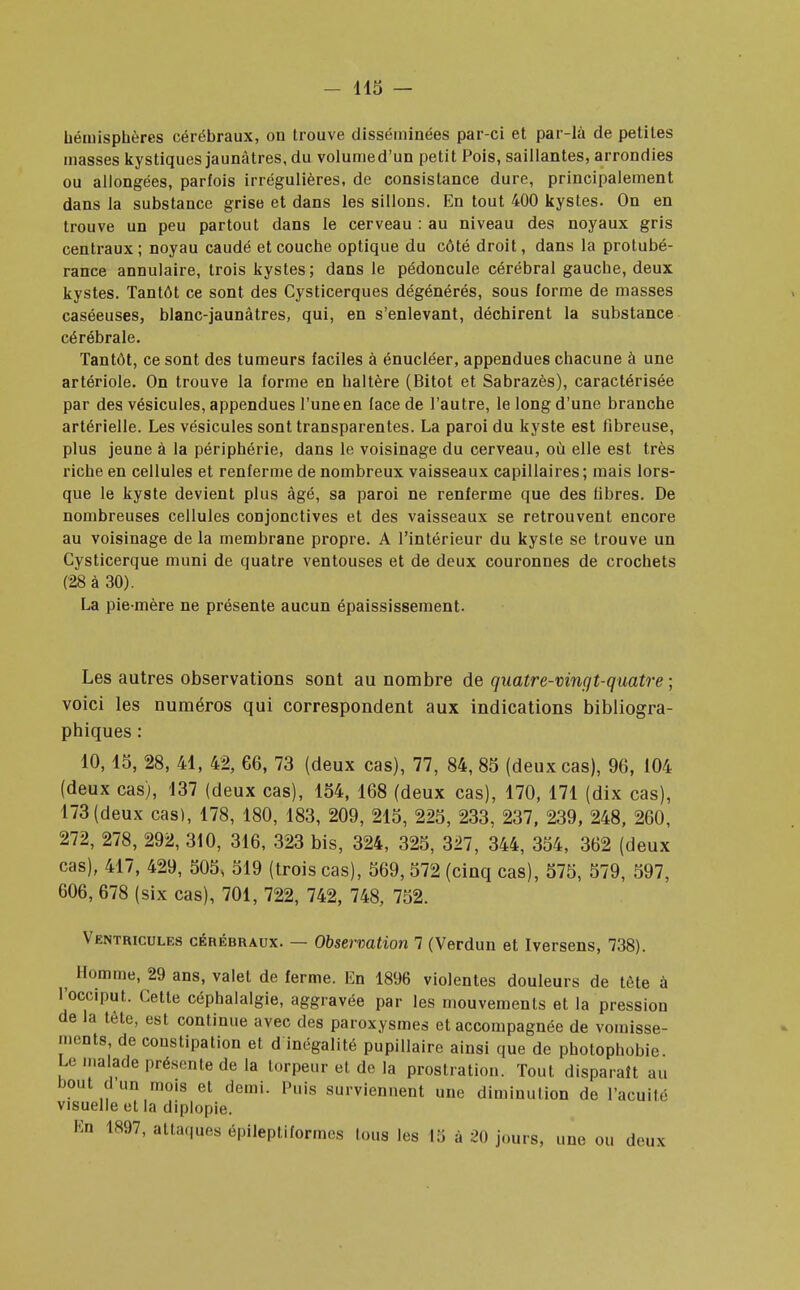 hémisphères cérébraux, on trouve disséminées par-ci et par-là de petites masses kystiques jaunâtres, du volumed'un petit Pois, saillantes, arrondies ou allongées, parfois irrégulières, de consistance dure, principalement dans la substance grise et dans les sillons. En tout 400 kystes. On en trouve un peu partout dans le cerveau : au niveau des noyaux gris centraux; noyau caudé et couche optique du côté droit, dans la protubé- rance annulaire, trois kystes; dans le pédoncule cérébral gauche, deux kystes. Tantôt ce sont des Cysticerques dégénérés, sous forme de masses caséeuses, blanc-jaunâtres, qui, en s'enlevant, déchirent la substance cérébrale. Tantôt, ce sont des tumeurs faciles à énucléer, appendues chacune à une artériole. On trouve la forme en haltère (Bitot et Sabrazès), caractérisée par des vésicules, appendues l'une en face de l'autre, le long d'une branche artérielle. Les vésicules sont transparentes. La paroi du kyste est fibreuse, plus jeune à la périphérie, dans le voisinage du cerveau, où elle est très riche en cellules et renferme de nombreux vaisseaux capillaires; mais lors- que le kyste devient plus âgé, sa paroi ne renferme que des fibres. De nombreuses cellules conjonctives et des vaisseaux se retrouvent encore au voisinage de la membrane propre. A l'intérieur du kyste se trouve un Cysticerque muni de quatre ventouses et de deux couronnes de crochets (28 à 30). La pie-mère ne présente aucun épaississement. Les autres observations sont au nombre de quatre-vingt-quatre ; voici les numéros qui correspondent aux indications bibliogra- phiques : 10, 15, 28, 41, 42, 66, 73 (deux cas), 77, 84,85 (deux cas), 96, 104 (deux cas), 137 (deux cas), 154, 168 (deux cas), 170, 171 (dix cas), 173 (deux cas), 178, 180, 183, 209, 215, 225, 233, 237, 239, 248, 260, 272, 278, 292, 310, 316, 323 bis, 324, 325, 327, 344, 354, 362 (deux cas), 417, 429, 505, 519 (trois cas), 569,572 (cinq cas), 575, 579, 597, 606, 678 (six cas), 701, 722, 742, 748, 752. Ventricules cérébraux. — Observation 7 (Verdun et Iversens, 738). Homme, 29 ans, valet de ferme. En 1896 violentes douleurs de tête à l'occiput. Cette céphalalgie, aggravée par les mouvements et la pression de la tète, est continue avec des paroxysmes et accompagnée de vomisse- ments, de constipation et d inégalité pupillaire ainsi que de photophobie. Le malade présente de la torpeur et de la prostration. Tout disparaît au bout d un mo.s et demi. Puis surviennent une diminution de l'acuité visuelle et la diplopie. En 1897, attaques épileptiformes tous les 13 à 20 jours, une ou deux