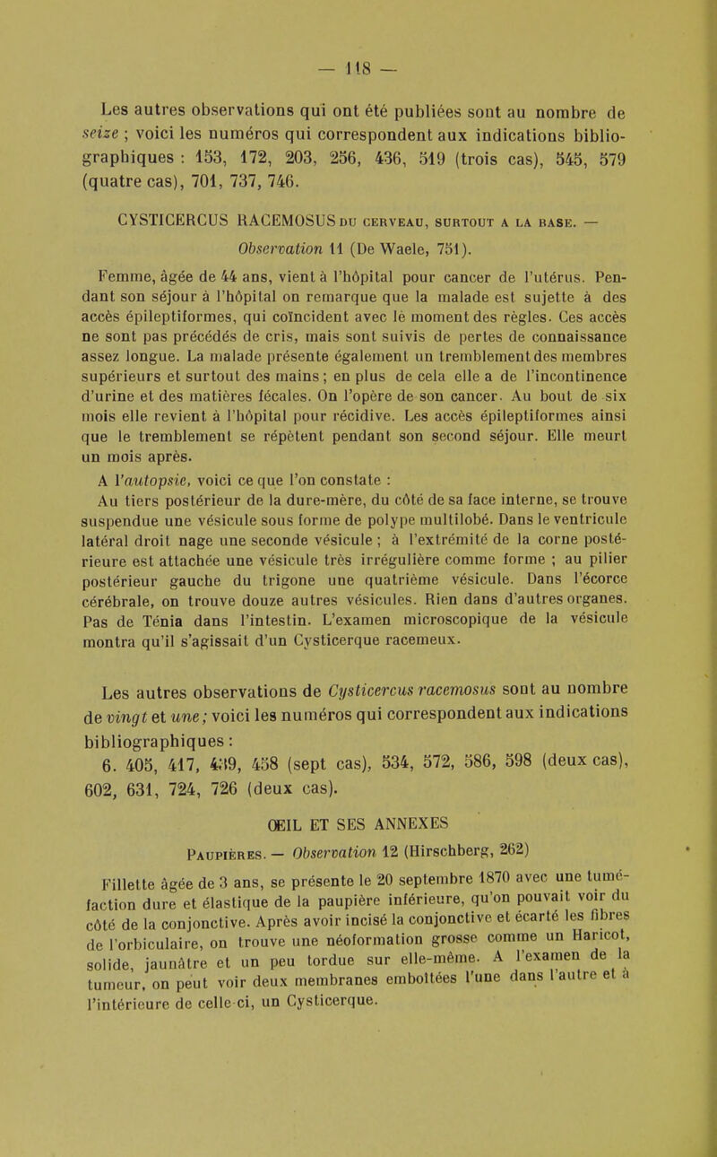 Les autres observations qui ont été publiées sont au nombre de seize ; voici les numéros qui correspondent aux indications biblio- graphiques : 153, 172, 203, 256, 436, 519 (trois cas), 545, 579 (quatre cas), 701, 737, 746. CYSTICERCUS RAGEMOSUSdu cerveau, surtout a la base. — Observation tl (De Waele, 731). Femme, âgée de 44 ans, vient à l'hôpital pour cancer de l'utérus. Pen- dant son séjour à l'hôpital on remarque que la malade est sujette à des accès épileptiformes, qui coïncident avec lè moment des règles. Ces accès ne sont pas précédés de cris, mais sont suivis de pertes de connaissance assez longue. La malade présente également un tremblement des membres supérieurs et surtout des mains; en plus de cela elle a de l'incontinence d'urine et des matières fécales. On l'opère de son cancer. Au bout de six mois elle revient à l'hôpital pour récidive. Les accès épileptiformes ainsi que le tremblement se répètent pendant son second séjour. Elle meurt un mois après. A l'autopsie, voici ce que l'on constate : Au tiers postérieur de la dure-mère, du côté de sa face interne, se trouve suspendue une vésicule sous forme de polype multilobé. Dans le ventricule latéral droit nage une seconde vésicule ; à l'extrémité de la corne posté- rieure est attachée une vésicule très irrégulière comme forme ; au pilier postérieur gauche du trigone une quatrième vésicule. Dans l'écorce cérébrale, on trouve douze autres vésicules. Rien dans d'autres organes. Pas de Ténia dans l'intestin. L'examen microscopique de la vésicule montra qu'il s'agissait d'un Cysticerque racemeux. Les autres observations de Cysticercus racemosus sont au nombre de vingt et une; voici les numéros qui correspondent aux indications bibliographiques : 6. 405, 417, 439, 458 (sept cas), 534, 572, 586, 598 (deux cas), 602, 631, 724, 726 (deux cas). OEIL ET SES ANNEXES Paupières. — Observation 12 (Hirschberg, 262) Fillette âgée de 3 ans, se présente le 20 septembre 1870 avec une tumé- faction dure et élastique de la paupière inférieure, qu'on pouvait voir du côté de la conjonctive. Après avoir incisé la conjonctive et écarté les fibres de l'orbiculaire, on trouve une néoformation grosse comme un Haricot, solide, jaunAtre et un peu tordue sur elle-même. A l'examen de la tumeur, on peut voir deux membranes emboîtées l'une dans l'autre et a l'intérieure de celle ci, un Cysticerque.